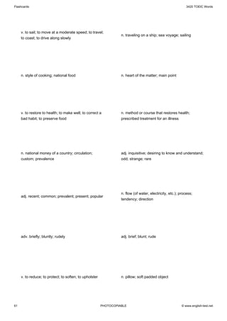 Flashcards                                                                                                    3420 TOEIC Words




     v. to sail; to move at a moderate speed; to travel;
                                                                   n. traveling on a ship; sea voyage; sailing
     to coast; to drive along slowly




     n. style of cooking; national food                            n. heart of the matter; main point




     v. to restore to health; to make well; to correct a           n. method or course that restores health;
     bad habit; to preserve food                                   prescribed treatment for an illness




     n. national money of a country; circulation;                  adj. inquisitive; desiring to know and understand;
     custom; prevalence                                            odd; strange; rare




                                                                   n. flow (of water, electricity, etc.); process;
     adj. recent; common; prevalent; present; popular
                                                                   tendency; direction




     adv. briefly; bluntly; rudely                                 adj. brief; blunt; rude




     v. to reduce; to protect; to soften; to upholster             n. pillow; soft padded object




61                                                       PHOTOCOPIABLE                                     © www.english-test.net
 