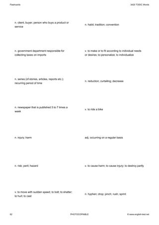 Flashcards                                                                                                 3420 TOEIC Words




     n. client; buyer; person who buys a product or
                                                                 n. habit; tradition; convention
     service




     n. government department responsible for                    v. to make or to fit according to individual needs
     collecting taxes on imports                                 or desires; to personalize; to individualize




     n. series (of stories, articles, reports etc.);
                                                                 n. reduction; curtailing; decrease
     recurring period of time




     n. newspaper that is published 5 to 7 times a
                                                                 v. to ride a bike
     week




     n. injury; harm                                             adj. occurring on a regular basis




     n. risk; peril; hazard                                      v. to cause harm; to cause injury; to destroy partly




     v. to move with sudden speed; to bolt; to shatter;
                                                                 n. hyphen; drop; pinch; rush; sprint
     to hurl; to cast




62                                                     PHOTOCOPIABLE                                    © www.english-test.net
 