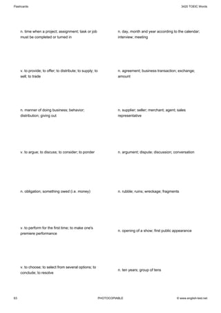 Flashcards                                                                                                     3420 TOEIC Words




     n. time when a project; assignment; task or job                   n. day, month and year according to the calendar;
     must be completed or turned in                                    interview; meeting




     v. to provide; to offer; to distribute; to supply; to             n. agreement; business transaction; exchange;
     sell; to trade                                                    amount




     n. manner of doing business; behavior;                            n. supplier; seller; merchant; agent; sales
     distribution; giving out                                          representative




     v. to argue; to discuss; to consider; to ponder                   n. argument; dispute; discussion; conversation




     n. obligation; something owed (i.e. money)                        n. rubble; ruins; wreckage; fragments




     v. to perform for the first time; to make one's
                                                                       n. opening of a show; first public appearance
     premiere performance




     v. to choose; to select from several options; to
                                                                       n. ten years; group of tens
     conclude; to resolve




63                                                           PHOTOCOPIABLE                                  © www.english-test.net
 