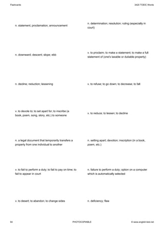 Flashcards                                                                                                  3420 TOEIC Words




                                                                   n. determination; resolution; ruling (especially in
     n. statement; proclamation; announcement
                                                                   court)




                                                                   v. to proclaim; to make a statement; to make a full
     n. downward; descent; slope; ebb
                                                                   statement of (one's taxable or dutiable property)




     n. decline; reduction; lessening                              v. to refuse; to go down; to decrease; to fall




     v. to devote to; to set apart for; to inscribe (a
                                                                   v. to reduce; to lessen; to decline
     book, poem, song, story, etc.) to someone




     n. a legal document that temporarily transfers a              n. setting apart; devotion; inscription (in a book,
     property from one individual to another                       poem, etc.)




     v. to fail to perform a duty; to fail to pay on time; to      n. failure to perform a duty; option on a computer
     fail to appear in court                                       which is automatically selected




     v. to desert; to abandon; to change sides                     n. deficiency; flaw




64                                                       PHOTOCOPIABLE                                   © www.english-test.net
 