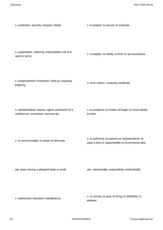 Flashcards                                                                                                     3420 TOEIC Words




     n. protection; security; rampart; shield                     v. to protect; to secure; to vindicate




     n. explanation; meaning; interpretation (as of a
                                                                  v. to explain; to clarify; to limit; to set boundaries
     word or term)




     n. postponement; hindrance; hold-up; stopping;
                                                                  n. rank; extent; university certificate
     lingering




     n. representative; deputy; agent; participant of a           v. to postpone; to hinder; to linger; to move slowly;
     conference, convention, seminar etc.                         to loiter




                                                                  v. to authorize; to appoint as representative; to
     v. to remove totally; to erase; to eliminate
                                                                  pass a duty or responsibility on to someone else




     adj. tasty; having a pleasant taste or smell                 adv. intentionally; purposefully; methodically




                                                                  v. to convey; to give; to bring; to distribute; to
     n. distribution; liberation; transference
                                                                  express




65                                                      PHOTOCOPIABLE                                       © www.english-test.net
 