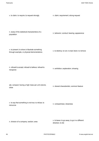 Flashcards                                                                                                 3420 TOEIC Words




     v. to claim; to require; to request strongly                 n. claim; requirement; strong request




     n. study of the statistical characteristics of a
                                                                  n. behavior; conduct; bearing; appearance
     population




     v. to present; to show or illustrate something
                                                                  v. to destroy; to ruin; to tear down; to remove
     through example, or physical demonstrations




     n. refusal to accept; refusal to believe; refusal to
                                                                  n. exhibition; explanation; showing
     recognize




     adj. compact; having a high mass per unit volume;
                                                                  n. shared characteristic; common feature
     close




     v. to say that something is not true; to refuse; to
                                                                  n. compactness; closeness
     renounce




                                                                  v. to leave; to go away; to go in a different
     n. division of a company; section; area
                                                                  direction; to die




66                                                      PHOTOCOPIABLE                                   © www.english-test.net
 