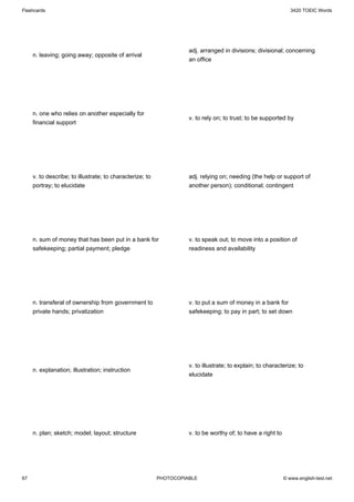 Flashcards                                                                                                      3420 TOEIC Words




                                                                    adj. arranged in divisions; divisional; concerning
     n. leaving; going away; opposite of arrival
                                                                    an office




     n. one who relies on another especially for
                                                                    v. to rely on; to trust; to be supported by
     financial support




     v. to describe; to illustrate; to characterize; to             adj. relying on; needing (the help or support of
     portray; to elucidate                                          another person); conditional; contingent




     n. sum of money that has been put in a bank for                v. to speak out; to move into a position of
     safekeeping; partial payment; pledge                           readiness and availability




     n. transferal of ownership from government to                  v. to put a sum of money in a bank for
     private hands; privatization                                   safekeeping; to pay in part; to set down




                                                                    v. to illustrate; to explain; to characterize; to
     n. explanation; illustration; instruction
                                                                    elucidate




     n. plan; sketch; model; layout; structure                      v. to be worthy of; to have a right to




67                                                        PHOTOCOPIABLE                                      © www.english-test.net
 