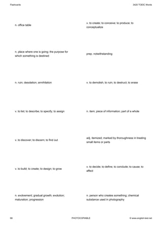 Flashcards                                                                                               3420 TOEIC Words




                                                                v. to create; to conceive; to produce; to
     n. office table
                                                                conceptualize




     n. place where one is going; the purpose for
                                                                prep. notwithstanding
     which something is destined




     n. ruin; desolation; annihilation                          v. to demolish; to ruin; to destruct; to erase




     v. to list; to describe; to specify; to assign             n. item; piece of information; part of a whole




                                                                adj. itemized; marked by thoroughness in treating
     v. to discover; to discern; to find out
                                                                small items or parts




                                                                v. to decide; to define; to conclude; to cause; to
     v. to build; to create; to design; to grow
                                                                affect




     n. evolvement; gradual growth; evolution;                  n. person who creates something; chemical
     maturation; progression                                    substance used in photography




68                                                    PHOTOCOPIABLE                                   © www.english-test.net
 