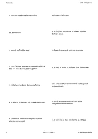 Flashcards                                                                                              3420 TOEIC Words




    n. progress; modernization; promotion                      adj. mature; full grown




                                                               v. to progress; to promote; to make a payment
    adj. beforehand
                                                               before it is due




    n. benefit; profit; utility; avail                         n. forward movement; progress; promotion




    n. one of several separate payments into which a
                                                               v. to help; to assist; to promote; to be beneficial to
    debt has been divided; section; portion




                                                               adv. unfavorably; in a manner that works against;
    n. misfortune; hardship; distress; suffering
                                                               antagonistically




                                                               n. public announcement or printed notice
    v. to refer to; to comment on; to draw attention to
                                                               designed to attract attention




    n. commercial information designed to attract
                                                               v. to promote; to draw attention to; to publicize
    attention; commercial




7                                                    PHOTOCOPIABLE                                   © www.english-test.net
 