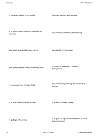 Flashcards                                                                                                3420 TOEIC Words




     n. respected position; honor; nobility                       adj. using numbers; with numbers




     v. to guide; to lead; to instruct; to manage; to
                                                                  adj. ambitious; industrious; hard-working
     supervise




     adv. clearly; in a straightforward manner                    adj. straight; forthright; clear




                                                                  n. guidance; supervision; conducting;
     adv. clearly; straight; frankly; immediately; soon
                                                                  management




                                                                  conj. immediately following; the moment that; as
     n. boss; supervisor; manager; head
                                                                  soon as




     v. to have different opinions; to differ                     n. guidebook; library; catalog




                                                                  v. to go out of sight; to become extinct; to cease
     n. garbage; refuse; scrap
                                                                  to exist; to vanish




70                                                      PHOTOCOPIABLE                                  © www.english-test.net
 