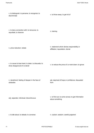Flashcards                                                                                                3420 TOEIC Words




     v. to distinguish; to perceive; to recognize; to
                                                                  v. to throw away; to get rid of
     discriminate




     v. to deny connection with; to renounce; to
                                                                  n. training
     repudiate; to disavow




                                                                  n. statement which denies responsibility or
     n. price reduction; rebate
                                                                  affiliation; repudiation; denial




     v. to cause to lose heart; to deter; to dissuade; to
                                                                  v. to reduce the price of; to mark down; to ignore
     show disapproval of; to derail




     n. derailment; feeling of despair in the face of             adj. deprived of hope or confidence; dissuaded
     obstacles                                                    from




                                                                  v. to find out; to come across; to get information
     adj. separate; individual; discontinuous
                                                                  about something




     v. to talk about; to debate; to converse                     n. caution; wisdom; careful judgment




71                                                      PHOTOCOPIABLE                                  © www.english-test.net
 