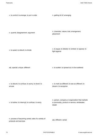 Flashcards                                                                                                    3420 TOEIC Words




     v. to control; to arrange; to put in order                     n. getting rid of; arranging




                                                                    n. character; nature; trait; arrangement;
     n. quarrel; disagreement; argument
                                                                    placement




                                                                    v. to argue; to debate; to contest; to oppose; to
     v. to upset; to disturb; to divide
                                                                    fight against




     adj. special; unique; different                                v. to scatter; to spread out; to be scattered




     v. to disturb; to confuse; to worry; to divert; to             v. to mark as different; to see as different; to
     amuse                                                          discern; to recognize




                                                                    n. person, company or organization that markets
     v. to bother; to interrupt; to confuse; to worry               a commodity, product or service; wholesaler;
                                                                    dealer




     n. process of becoming varied; sale of a variety of
                                                                    adj. different; varied
     products and services




73                                                        PHOTOCOPIABLE                                    © www.english-test.net
 