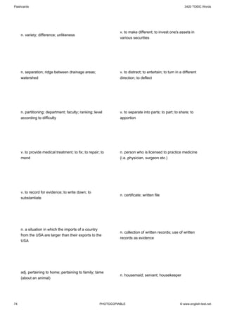 Flashcards                                                                                                    3420 TOEIC Words




                                                                  v. to make different; to invest one's assets in
     n. variety; difference; unlikeness
                                                                  various securities




     n. separation; ridge between drainage areas;                 v. to distract; to entertain; to turn in a different
     watershed                                                    direction; to deflect




     n. partitioning; department; faculty; ranking; level         v. to separate into parts; to part; to share; to
     according to difficulty                                      apportion




     v. to provide medical treatment; to fix; to repair; to       n. person who is licensed to practice medicine
     mend                                                         (i.e. physician, surgeon etc.)




     v. to record for evidence; to write down; to
                                                                  n. certificate; written file
     substantiate




     n. a situation in which the imports of a country
                                                                  n. collection of written records; use of written
     from the USA are larger than their exports to the
                                                                  records as evidence
     USA




     adj. pertaining to home; pertaining to family; tame
                                                                  n. housemaid; servant; housekeeper
     (about an animal)




74                                                      PHOTOCOPIABLE                                     © www.english-test.net
 