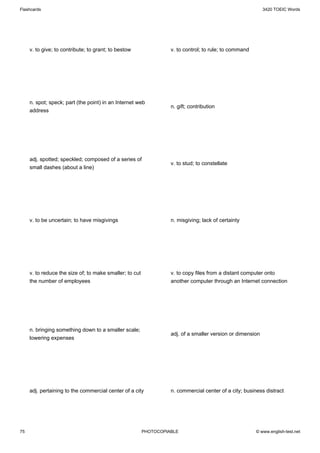Flashcards                                                                                                  3420 TOEIC Words




     v. to give; to contribute; to grant; to bestow                v. to control; to rule; to command




     n. spot; speck; part (the point) in an Internet web
                                                                   n. gift; contribution
     address




     adj. spotted; speckled; composed of a series of
                                                                   v. to stud; to constellate
     small dashes (about a line)




     v. to be uncertain; to have misgivings                        n. misgiving; lack of certainty




     v. to reduce the size of; to make smaller; to cut             v. to copy files from a distant computer onto
     the number of employees                                       another computer through an Internet connection




     n. bringing something down to a smaller scale;
                                                                   adj. of a smaller version or dimension
     lowering expenses




     adj. pertaining to the commercial center of a city            n. commercial center of a city; business distract




75                                                       PHOTOCOPIABLE                                  © www.english-test.net
 