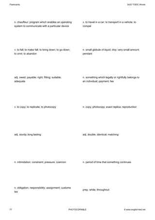 Flashcards                                                                                                  3420 TOEIC Words




     n. chauffeur; program which enables an operating            v. to travel in a car; to transport in a vehicle; to
     system to communicate with a particular device              compel




     v. to fall; to make fall; to bring down; to go down;        n. small globule of liquid; drip; very small amount;
     to omit; to abandon                                         pendant




     adj. owed; payable; right; fitting; suitable;               n. something which legally or rightfully belongs to
     adequate                                                    an individual; payment; fee




     v. to copy; to replicate; to photocopy                      n. copy; photocopy; exact replica; reproduction




     adj. sturdy; long lasting                                   adj. double; identical; matching




     n. intimidation; constraint; pressure; coercion             n. period of time that something continues




     n. obligation; responsibility; assignment; customs
                                                                 prep. while; throughout
     tax




77                                                     PHOTOCOPIABLE                                     © www.english-test.net
 