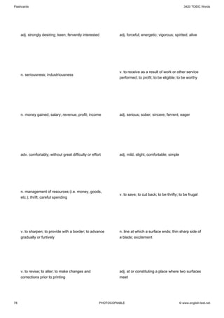 Flashcards                                                                                                    3420 TOEIC Words




     adj. strongly desiring; keen; fervently interested           adj. forceful; energetic; vigorous; spirited; alive




                                                                  v. to receive as a result of work or other service
     n. seriousness; industriousness
                                                                  performed; to profit; to be eligible; to be worthy




     n. money gained; salary; revenue; profit; income             adj. serious; sober; sincere; fervent; eager




     adv. comfortably; without great difficulty or effort         adj. mild; slight; comfortable; simple




     n. management of resources (i.e. money, goods,
                                                                  v. to save; to cut back; to be thrifty; to be frugal
     etc.); thrift; careful spending




     v. to sharpen; to provide with a border; to advance          n. line at which a surface ends; thin sharp side of
     gradually or furtively                                       a blade; excitement




     v. to revise; to alter; to make changes and                  adj. at or constituting a place where two surfaces
     corrections prior to printing                                meet




78                                                      PHOTOCOPIABLE                                      © www.english-test.net
 