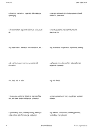 Flashcards                                                                                                    3420 TOEIC Words




     n. learning; instruction; imparting of knowledge;               n. person or organization that prepares printed
     upbringing                                                      matter for publication




     v. to accomplish; to put into action; to execute; to            n. result; outcome; impact; trick; natural
     do                                                              phenomenon




     adj. done without waste (of time, resources, etc.)              adj. productive; in operation; impressive; striking




     adj. overflowing; unreserved; unrestrained;                     n. physical or mental exertion; labor; attempt;
     exuberant                                                       organized operation




     adv. also; too; as well                                         adj. one of two




     v. to provide additional details; to plan carefully             conj. precedes two or more coordinate words or
     and with great detail; to produce; to develop                   phrases




     n. painstaking labor; careful planning; adding of               adj. detailed; complicated; carefully planned;
     extra details; act of improving; production                     worked out in great detail




79                                                         PHOTOCOPIABLE                                   © www.english-test.net
 