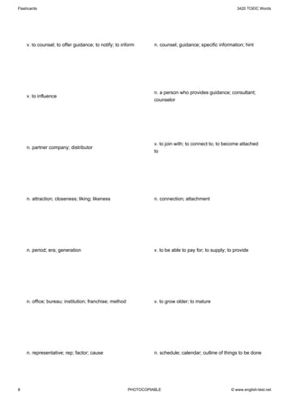 Flashcards                                                                                                 3420 TOEIC Words




    v. to counsel; to offer guidance; to notify; to inform        n. counsel; guidance; specific information; hint




                                                                  n. a person who provides guidance; consultant;
    v. to influence
                                                                  counselor




                                                                  v. to join with; to connect to; to become attached
    n. partner company; distributor
                                                                  to




    n. attraction; closeness; liking; likeness                    n. connection; attachment




    n. period; era; generation                                    v. to be able to pay for; to supply; to provide




    n. office; bureau; institution; franchise; method             v. to grow older; to mature




    n. representative; rep; factor; cause                         n. schedule; calendar; outline of things to be done




8                                                       PHOTOCOPIABLE                                   © www.english-test.net
 