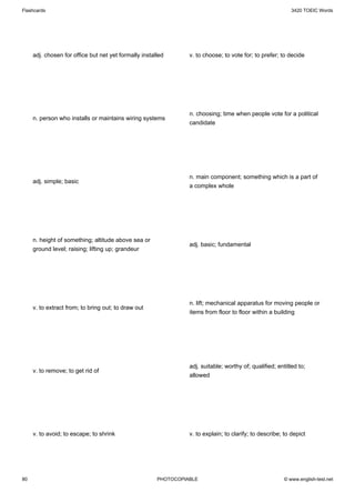 Flashcards                                                                                                  3420 TOEIC Words




     adj. chosen for office but net yet formally installed       v. to choose; to vote for; to prefer; to decide




                                                                 n. choosing; time when people vote for a political
     n. person who installs or maintains wiring systems
                                                                 candidate




                                                                 n. main component; something which is a part of
     adj. simple; basic
                                                                 a complex whole




     n. height of something; altitude above sea or
                                                                 adj. basic; fundamental
     ground level; raising; lifting up; grandeur




                                                                 n. lift; mechanical apparatus for moving people or
     v. to extract from; to bring out; to draw out
                                                                 items from floor to floor within a building




                                                                 adj. suitable; worthy of; qualified; entitled to;
     v. to remove; to get rid of
                                                                 allowed




     v. to avoid; to escape; to shrink                           v. to explain; to clarify; to describe; to depict




80                                                     PHOTOCOPIABLE                                     © www.english-test.net
 
