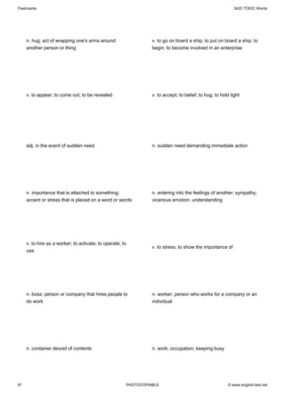 Flashcards                                                                                                  3420 TOEIC Words




     n. hug; act of wrapping one's arms around                   v. to go on board a ship; to put on board a ship; to
     another person or thing                                     begin; to become involved in an enterprise




     v. to appear; to come out; to be revealed                   v. to accept; to belief; to hug; to hold tight




     adj. in the event of sudden need                            n. sudden need demanding immediate action




     n. importance that is attached to something;                n. entering into the feelings of another; sympathy;
     accent or stress that is placed on a word or words          vicarious emotion; understanding




     v. to hire as a worker; to activate; to operate; to
                                                                 v. to stress; to show the importance of
     use




     n. boss; person or company that hires people to             n. worker; person who works for a company or an
     do work                                                     individual




     n. container devoid of contents                             n. work; occupation; keeping busy




81                                                     PHOTOCOPIABLE                                     © www.english-test.net
 