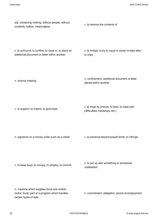 Flashcards                                                                                                   3420 TOEIC Words




     adj. containing nothing; without people; without
                                                                  v. to remove the contents of
     contents; hollow; meaningless




     v. to surround; to confine; to close in; to place an         v. to imitate; to try to equal or excel; to take after;
     additional document or letter within another                 to copy




                                                                  n. confinement; additional document or letter
     n. chance meeting
                                                                  placed within another




                                                                  v. to meet by chance; to face; to meet with
     v. to support; to inspire; to give hope
                                                                  (difficulties, hardships, etc.)




     n. signature on a money order such as a check                v. to advance beyond proper limits; to infringe




                                                                  v. to put up with something or somebody
     v. to keep busy; to occupy; to employ; to commit
                                                                  unpleasant




     n. machine which supplies force and motion;
     motor; truck; part of a program which handles                n. commitment; obligation; period of employment
     certain types of date




82                                                      PHOTOCOPIABLE                                     © www.english-test.net
 