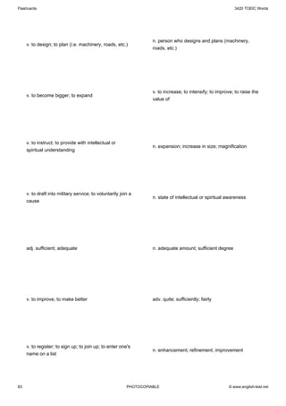 Flashcards                                                                                                   3420 TOEIC Words




                                                                    n. person who designs and plans (machinery,
     v. to design; to plan (i.e. machinery, roads, etc.)
                                                                    roads, etc.)




                                                                    v. to increase; to intensify; to improve; to raise the
     v. to become bigger; to expand
                                                                    value of




     v. to instruct; to provide with intellectual or
                                                                    n. expansion; increase in size; magnification
     spiritual understanding




     v. to draft into military service; to voluntarily join a
                                                                    n. state of intellectual or spiritual awareness
     cause




     adj. sufficient; adequate                                      n. adequate amount; sufficient degree




     v. to improve; to make better                                  adv. quite; sufficiently; fairly




     v. to register; to sign up; to join up; to enter one's
                                                                    n. enhancement; refinement; improvement
     name on a list




83                                                        PHOTOCOPIABLE                                   © www.english-test.net
 