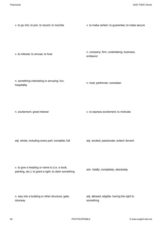 Flashcards                                                                                                  3420 TOEIC Words




     v. to go into; to join; to record; to inscribe               v. to make certain; to guarantee; to make secure




                                                                  n. company; firm; undertaking; business;
     v. to interest; to amuse; to host
                                                                  endeavor




     n. something interesting or amusing; fun;
                                                                  n. host; performer; comedian
     hospitality




     n. excitement; great interest                                v. to express excitement; to motivate




     adj. whole; including every part; complete; full             adj. excited; passionate; ardent; fervent




     v. to give a heading or name to (i.e. a book,
                                                                  adv. totally; completely; absolutely
     painting, etc.); to grant a right; to claim something




     n. way into a building or other structure; gate;             adj. allowed; eligible; having the right to
     doorway                                                      something




84                                                      PHOTOCOPIABLE                                    © www.english-test.net
 