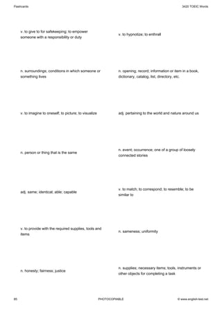 Flashcards                                                                                                 3420 TOEIC Words




     v. to give to for safekeeping; to empower
                                                                    v. to hypnotize; to enthrall
     someone with a responsibility or duty




     n. surroundings; conditions in which someone or                n. opening; record; information or item in a book,
     something lives                                                dictionary, catalog, list, directory, etc.




     v. to imagine to oneself; to picture; to visualize             adj. pertaining to the world and nature around us




                                                                    n. event; occurrence; one of a group of loosely
     n. person or thing that is the same
                                                                    connected stories




                                                                    v. to match; to correspond; to resemble; to be
     adj. same; identical; able; capable
                                                                    similar to




     v. to provide with the required supplies, tools and
                                                                    n. sameness; uniformity
     items




                                                                    n. supplies; necessary items; tools, instruments or
     n. honesty; fairness; justice
                                                                    other objects for completing a task




85                                                        PHOTOCOPIABLE                                 © www.english-test.net
 