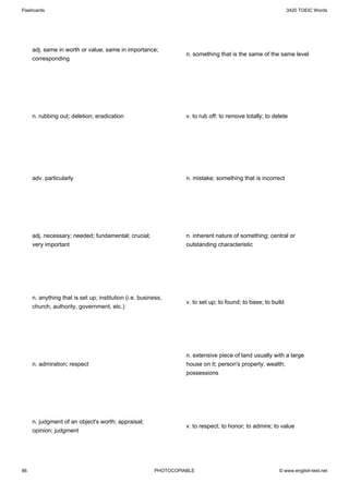 Flashcards                                                                                                    3420 TOEIC Words




     adj. same in worth or value; same in importance;
                                                                  n. something that is the same of the same level
     corresponding




     n. rubbing out; deletion; eradication                        v. to rub off; to remove totally; to delete




     adv. particularly                                            n. mistake; something that is incorrect




     adj. necessary; needed; fundamental; crucial;                n. inherent nature of something; central or
     very important                                               outstanding characteristic




     n. anything that is set up; institution (i.e. business,
                                                                  v. to set up; to found; to base; to build
     church, authority, government, etc.)




                                                                  n. extensive piece of land usually with a large
     n. admiration; respect                                       house on it; person's property; wealth;
                                                                  possessions




     n. judgment of an object's worth; appraisal;
                                                                  v. to respect; to honor; to admire; to value
     opinion; judgment




86                                                      PHOTOCOPIABLE                                    © www.english-test.net
 