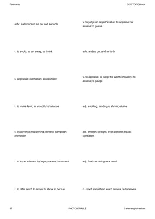 Flashcards                                                                                                 3420 TOEIC Words




                                                                 v. to judge an object's value; to appraise; to
     abbr. Latin for and so on; and so forth
                                                                 assess; to guess




     v. to avoid; to run away; to shrink                         adv. and so on; and so forth




                                                                 v. to appraise; to judge the worth or quality; to
     n. appraisal; estimation; assessment
                                                                 assess; to gauge




     v. to make level; to smooth; to balance                     adj. avoiding; tending to shrink; elusive




     n. occurrence; happening; contest; campaign;                adj. smooth; straight; level; parallel; equal;
     promotion                                                   consistent




     v. to expel a tenant by legal process; to turn out          adj. final; occurring as a result




     v. to offer proof; to prove; to show to be true             n. proof; something which proves or disproves




87                                                     PHOTOCOPIABLE                                    © www.english-test.net
 