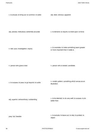 Flashcards                                                                                                3420 TOEIC Words




     v. to arouse; to bring out; to summon; to wake             adj. clear; obvious; apparent




     adj. precise; meticulous; extremely accurate               v. to demand; to require; to insist upon; to force




                                                                v. to overstate; to make something seem greater
     n. test; quiz; investigation; inquiry
                                                                or more important than it really is




     n. person who gives a test                                 n. person who is tested; candidate




                                                                n. model; pattern; something which serves as an
     v. to surpass; to pass; to go beyond; to outdo
                                                                illustration




                                                                v. to be talented; to do very well; to surpass; to do
     adj. superior; extraordinary; outstanding
                                                                better than




                                                                v. to exclude; to leave out; to skip; to protest; to
     prep. but; besides
                                                                object




88                                                    PHOTOCOPIABLE                                    © www.english-test.net
 