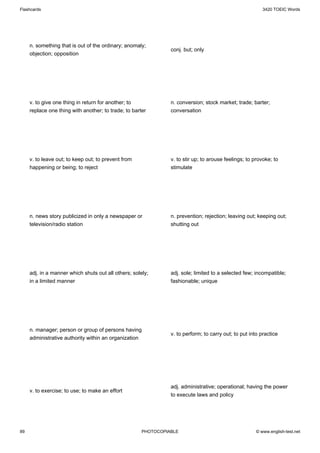Flashcards                                                                                                3420 TOEIC Words




     n. something that is out of the ordinary; anomaly;
                                                                conj. but; only
     objection; opposition




     v. to give one thing in return for another; to             n. conversion; stock market; trade; barter;
     replace one thing with another; to trade; to barter        conversation




     v. to leave out; to keep out; to prevent from              v. to stir up; to arouse feelings; to provoke; to
     happening or being; to reject                              stimulate




     n. news story publicized in only a newspaper or            n. prevention; rejection; leaving out; keeping out;
     television/radio station                                   shutting out




     adj. in a manner which shuts out all others; solely;       adj. sole; limited to a selected few; incompatible;
     in a limited manner                                        fashionable; unique




     n. manager; person or group of persons having
                                                                v. to perform; to carry out; to put into practice
     administrative authority within an organization




                                                                adj. administrative; operational; having the power
     v. to exercise; to use; to make an effort
                                                                to execute laws and policy




89                                                    PHOTOCOPIABLE                                    © www.english-test.net
 
