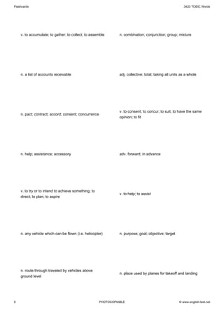 Flashcards                                                                                                3420 TOEIC Words




    v. to accumulate; to gather; to collect; to assemble        n. combination; conjunction; group; mixture




    n. a list of accounts receivable                            adj. collective; total; taking all units as a whole




                                                                v. to consent; to concur; to suit; to have the same
    n. pact; contract; accord; consent; concurrence
                                                                opinion; to fit




    n. help; assistance; accessory                              adv. forward; in advance




    v. to try or to intend to achieve something; to
                                                                v. to help; to assist
    direct; to plan; to aspire




    n. any vehicle which can be flown (i.e. helicopter)         n. purpose; goal; objective; target




    n. route through traveled by vehicles above
                                                                n. place used by planes for takeoff and landing
    ground level




9                                                     PHOTOCOPIABLE                                    © www.english-test.net
 