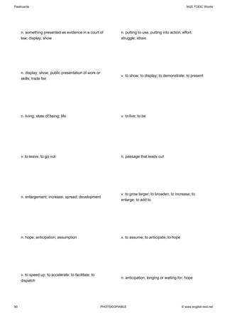 Flashcards                                                                                                   3420 TOEIC Words




     n. something presented as evidence in a court of             n. putting to use; putting into action; effort;
     law; display; show                                           struggle; strain




     n. display; show; public presentation of work or
                                                                  v. to show; to display; to demonstrate; to present
     skills; trade fair




     n. living; state of being; life                              v. to live; to be




     v. to leave; to go out                                       n. passage that leads out




                                                                  v. to grow larger; to broaden; to increase; to
     n. enlargement; increase; spread; development
                                                                  enlarge; to add to




     n. hope; anticipation; assumption                            v. to assume; to anticipate; to hope




     v. to speed up; to accelerate; to facilitate; to
                                                                  n. anticipation; longing or waiting for; hope
     dispatch




90                                                      PHOTOCOPIABLE                                     © www.english-test.net
 