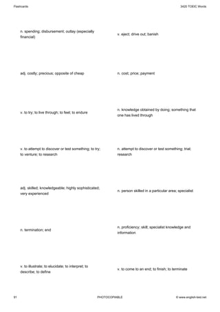 Flashcards                                                                                                 3420 TOEIC Words




     n. spending; disbursement; outlay (especially
                                                                  v. eject; drive out; banish
     financial)




     adj. costly; precious; opposite of cheap                     n. cost; price; payment




                                                                  n. knowledge obtained by doing; something that
     v. to try; to live through; to feel; to endure
                                                                  one has lived through




     v. to attempt to discover or test something; to try;         n. attempt to discover or test something; trial;
     to venture; to research                                      research




     adj. skilled; knowledgeable; highly sophisticated;
                                                                  n. person skilled in a particular area; specialist
     very experienced




                                                                  n. proficiency; skill; specialist knowledge and
     n. termination; end
                                                                  information




     v. to illustrate; to elucidate; to interpret; to
                                                                  v. to come to an end; to finish; to terminate
     describe; to define




91                                                      PHOTOCOPIABLE                                   © www.english-test.net
 