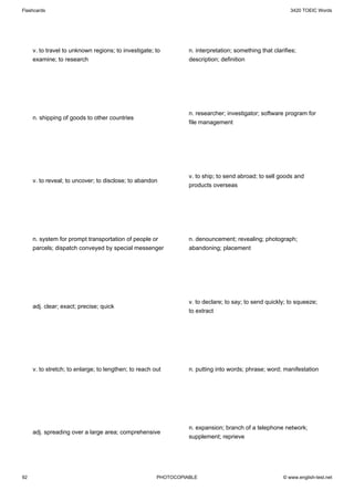 Flashcards                                                                                                3420 TOEIC Words




     v. to travel to unknown regions; to investigate; to         n. interpretation; something that clarifies;
     examine; to research                                        description; definition




                                                                 n. researcher; investigator; software program for
     n. shipping of goods to other countries
                                                                 file management




                                                                 v. to ship; to send abroad; to sell goods and
     v. to reveal; to uncover; to disclose; to abandon
                                                                 products overseas




     n. system for prompt transportation of people or            n. denouncement; revealing; photograph;
     parcels; dispatch conveyed by special messenger             abandoning; placement




                                                                 v. to declare; to say; to send quickly; to squeeze;
     adj. clear; exact; precise; quick
                                                                 to extract




     v. to stretch; to enlarge; to lengthen; to reach out        n. putting into words; phrase; word; manifestation




                                                                 n. expansion; branch of a telephone network;
     adj. spreading over a large area; comprehensive
                                                                 supplement; reprieve




92                                                     PHOTOCOPIABLE                                   © www.english-test.net
 
