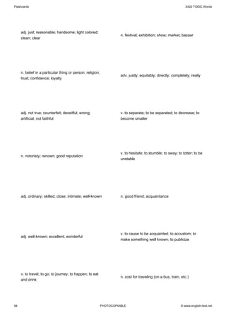 Flashcards                                                                                                      3420 TOEIC Words




     adj. just; reasonable; handsome; light colored;
                                                                      n. festival; exhibition; show; market; bazaar
     clean; clear




     n. belief in a particular thing or person; religion;
                                                                      adv. justly; equitably; directly; completely; really
     trust; confidence; loyalty




     adj. not true; counterfeit; deceitful; wrong;                    v. to separate; to be separated; to decrease; to
     artificial; not faithful                                         become smaller




                                                                      v. to hesitate; to stumble; to sway; to totter; to be
     n. notoriety; renown; good reputation
                                                                      unstable




     adj. ordinary; skilled; close; intimate; well-known              n. good friend; acquaintance




                                                                      v. to cause to be acquainted; to accustom; to
     adj. well-known; excellent; wonderful
                                                                      make something well known; to publicize




     v. to travel; to go; to journey; to happen; to eat
                                                                      n. cost for traveling (on a bus, train, etc.)
     and drink




94                                                          PHOTOCOPIABLE                                    © www.english-test.net
 