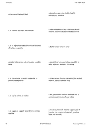 Flashcards                                                                                                   3420 TOEIC Words




                                                                   adj. positive; approving; likable; helpful;
     adj. preferred; beloved; liked
                                                                   encouraging; desirable




                                                                   n. device for electronically transmitting written
     v. to transmit document electronically
                                                                   material; electronically transmitted document




     v. to be frightened; to be concerned; to be afraid
                                                                   n. fright; horror; concern; terror
     of; to have respect for




     adj. able to be carried out; achievable; possible;            n. capability of being carried out; capability of
     likely                                                        being achieved; likelihood; probability




     v. to characterize; to depict; to describe; to                n. characteristic; function; capability (of a product,
     present; to emphasize                                         machine, device, software etc.)




                                                                   n. toll; payment for services rendered; cost of
     v. to pay to; to hire; to employ
                                                                   admission; commission; feudal estate




                                                                   n. meal; nourishment; material supplied; act of
     v. to supply; to support; to send; to move into a
                                                                   inserting into a machine (especially of putting
     machine
                                                                   paper into a printer)




95                                                       PHOTOCOPIABLE                                    © www.english-test.net
 