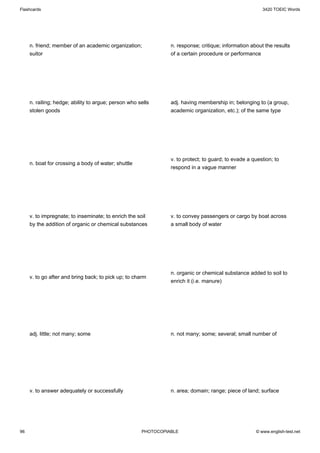 Flashcards                                                                                              3420 TOEIC Words




     n. friend; member of an academic organization;             n. response; critique; information about the results
     suitor                                                     of a certain procedure or performance




     n. railing; hedge; ability to argue; person who sells      adj. having membership in; belonging to (a group,
     stolen goods                                               academic organization, etc.); of the same type




                                                                v. to protect; to guard; to evade a question; to
     n. boat for crossing a body of water; shuttle
                                                                respond in a vague manner




     v. to impregnate; to inseminate; to enrich the soil        v. to convey passengers or cargo by boat across
     by the addition of organic or chemical substances          a small body of water




                                                                n. organic or chemical substance added to soil to
     v. to go after and bring back; to pick up; to charm
                                                                enrich it (i.e. manure)




     adj. little; not many; some                                n. not many; some; several; small number of




     v. to answer adequately or successfully                    n. area; domain; range; piece of land; surface




96                                                    PHOTOCOPIABLE                                  © www.english-test.net
 