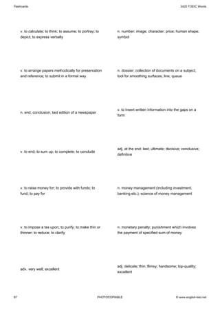 Flashcards                                                                                                 3420 TOEIC Words




     v. to calculate; to think; to assume; to portray; to         n. number; image; character; price; human shape;
     depict; to express verbally                                  symbol




     v. to arrange papers methodically for preservation           n. dossier; collection of documents on a subject;
     and reference; to submit in a formal way                     tool for smoothing surfaces; line; queue




                                                                  v. to insert written information into the gaps on a
     n. end; conclusion; last edition of a newspaper
                                                                  form




                                                                  adj. at the end; last; ultimate; decisive; conclusive;
     v. to end; to sum up; to complete; to conclude
                                                                  definitive




     v. to raise money for; to provide with funds; to             n. money management (including investment,
     fund; to pay for                                             banking etc.); science of money management




     v. to impose a tax upon; to purify; to make thin or          n. monetary penalty; punishment which involves
     thinner; to reduce; to clarify                               the payment of specified sum of money




                                                                  adj. delicate; thin; flimsy; handsome; top-quality;
     adv. very well; excellent
                                                                  excellent




97                                                      PHOTOCOPIABLE                                   © www.english-test.net
 