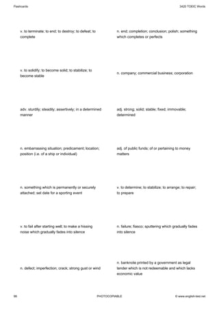 Flashcards                                                                                                    3420 TOEIC Words




     v. to terminate; to end; to destroy; to defeat; to             n. end; completion; conclusion; polish; something
     complete                                                       which completes or perfects




     v. to solidify; to become solid; to stabilize; to
                                                                    n. company; commercial business; corporation
     become stable




     adv. sturdily; steadily; assertively; in a determined          adj. strong; solid; stable; fixed; immovable;
     manner                                                         determined




     n. embarrassing situation; predicament; location;              adj. of public funds; of or pertaining to money
     position (i.e. of a ship or individual)                        matters




     n. something which is permanently or securely                  v. to determine; to stabilize; to arrange; to repair;
     attached; set date for a sporting event                        to prepare




     v. to fail after starting well; to make a hissing              n. failure; fiasco; sputtering which gradually fades
     noise which gradually fades into silence                       into silence




                                                                    n. banknote printed by a government as legal
     n. defect; imperfection; crack; strong gust or wind            tender which is not redeemable and which lacks
                                                                    economic value




98                                                        PHOTOCOPIABLE                                    © www.english-test.net
 