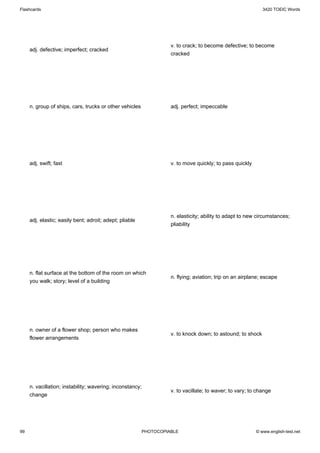 Flashcards                                                                                                  3420 TOEIC Words




                                                                   v. to crack; to become defective; to become
     adj. defective; imperfect; cracked
                                                                   cracked




     n. group of ships, cars, trucks or other vehicles             adj. perfect; impeccable




     adj. swift; fast                                              v. to move quickly; to pass quickly




                                                                   n. elasticity; ability to adapt to new circumstances;
     adj. elastic; easily bent; adroit; adept; pliable
                                                                   pliability




     n. flat surface at the bottom of the room on which
                                                                   n. flying; aviation; trip on an airplane; escape
     you walk; story; level of a building




     n. owner of a flower shop; person who makes
                                                                   v. to knock down; to astound; to shock
     flower arrangements




     n. vacillation; instability; wavering; inconstancy;
                                                                   v. to vacillate; to waver; to vary; to change
     change




99                                                       PHOTOCOPIABLE                                   © www.english-test.net
 
