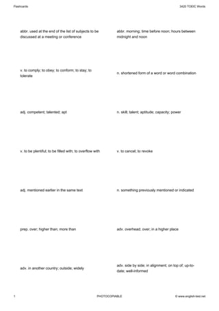 Flashcards                                                                                                  3420 TOEIC Words




    abbr. used at the end of the list of subjects to be           abbr. morning; time before noon; hours between
    discussed at a meeting or conference                          midnight and noon




    v. to comply; to obey; to conform; to stay; to
                                                                  n. shortened form of a word or word combination
    tolerate




    adj. competent; talented; apt                                 n. skill; talent; aptitude; capacity; power




    v. to be plentiful; to be filled with; to overflow with       v. to cancel; to revoke




    adj. mentioned earlier in the same text                       n. something previously mentioned or indicated




    prep. over; higher than; more than                            adv. overhead; over; in a higher place




                                                                  adv. side by side; in alignment; on top of; up-to-
    adv. in another country; outside; widely
                                                                  date; well-informed




1                                                       PHOTOCOPIABLE                                    © www.english-test.net
 