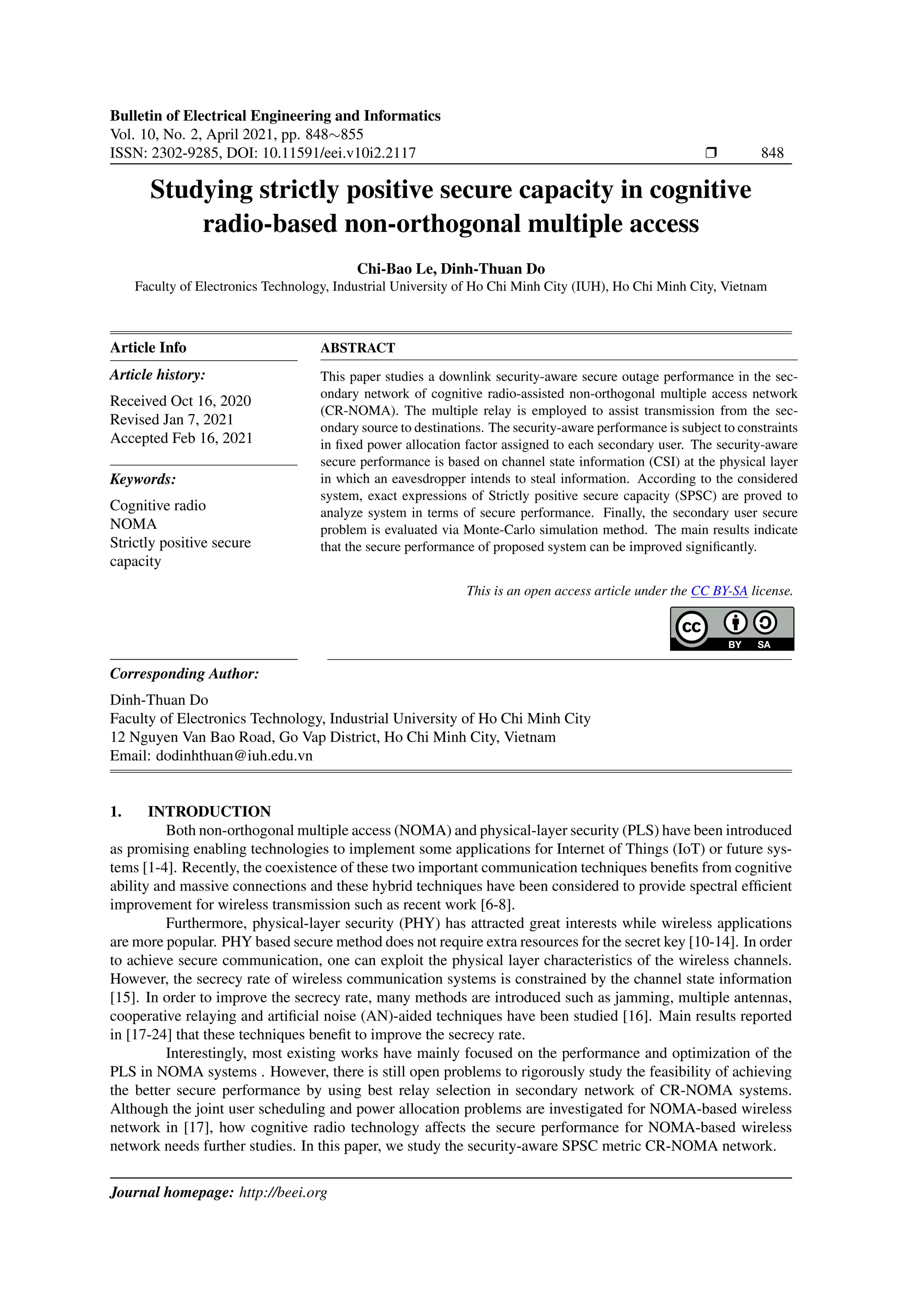 Bulletin of Electrical Engineering and Informatics
Vol. 10, No. 2, April 2021, pp. 848∼855
ISSN: 2302-9285, DOI: 10.11591/eei.v10i2.2117 r 848
Studying strictly positive secure capacity in cognitive
radio-based non-orthogonal multiple access
Chi-Bao Le, Dinh-Thuan Do
Faculty of Electronics Technology, Industrial University of Ho Chi Minh City (IUH), Ho Chi Minh City, Vietnam
Article Info
Article history:
Received Oct 16, 2020
Revised Jan 7, 2021
Accepted Feb 16, 2021
Keywords:
Cognitive radio
NOMA
Strictly positive secure
capacity
ABSTRACT
This paper studies a downlink security-aware secure outage performance in the sec-
ondary network of cognitive radio-assisted non-orthogonal multiple access network
(CR-NOMA). The multiple relay is employed to assist transmission from the sec-
ondary source to destinations. The security-aware performance is subject to constraints
in fixed power allocation factor assigned to each secondary user. The security-aware
secure performance is based on channel state information (CSI) at the physical layer
in which an eavesdropper intends to steal information. According to the considered
system, exact expressions of Strictly positive secure capacity (SPSC) are proved to
analyze system in terms of secure performance. Finally, the secondary user secure
problem is evaluated via Monte-Carlo simulation method. The main results indicate
that the secure performance of proposed system can be improved significantly.
This is an open access article under the CC BY-SA license.
Corresponding Author:
Dinh-Thuan Do
Faculty of Electronics Technology, Industrial University of Ho Chi Minh City
12 Nguyen Van Bao Road, Go Vap District, Ho Chi Minh City, Vietnam
Email: dodinhthuan@iuh.edu.vn
1. INTRODUCTION
Both non-orthogonal multiple access (NOMA) and physical-layer security (PLS) have been introduced
as promising enabling technologies to implement some applications for Internet of Things (IoT) or future sys-
tems [1-4]. Recently, the coexistence of these two important communication techniques benefits from cognitive
ability and massive connections and these hybrid techniques have been considered to provide spectral efficient
improvement for wireless transmission such as recent work [6-8].
Furthermore, physical-layer security (PHY) has attracted great interests while wireless applications
are more popular. PHY based secure method does not require extra resources for the secret key [10-14]. In order
to achieve secure communication, one can exploit the physical layer characteristics of the wireless channels.
However, the secrecy rate of wireless communication systems is constrained by the channel state information
[15]. In order to improve the secrecy rate, many methods are introduced such as jamming, multiple antennas,
cooperative relaying and artificial noise (AN)-aided techniques have been studied [16]. Main results reported
in [17-24] that these techniques benefit to improve the secrecy rate.
Interestingly, most existing works have mainly focused on the performance and optimization of the
PLS in NOMA systems . However, there is still open problems to rigorously study the feasibility of achieving
the better secure performance by using best relay selection in secondary network of CR-NOMA systems.
Although the joint user scheduling and power allocation problems are investigated for NOMA-based wireless
network in [17], how cognitive radio technology affects the secure performance for NOMA-based wireless
network needs further studies. In this paper, we study the security-aware SPSC metric CR-NOMA network.
Journal homepage: http://beei.org
 