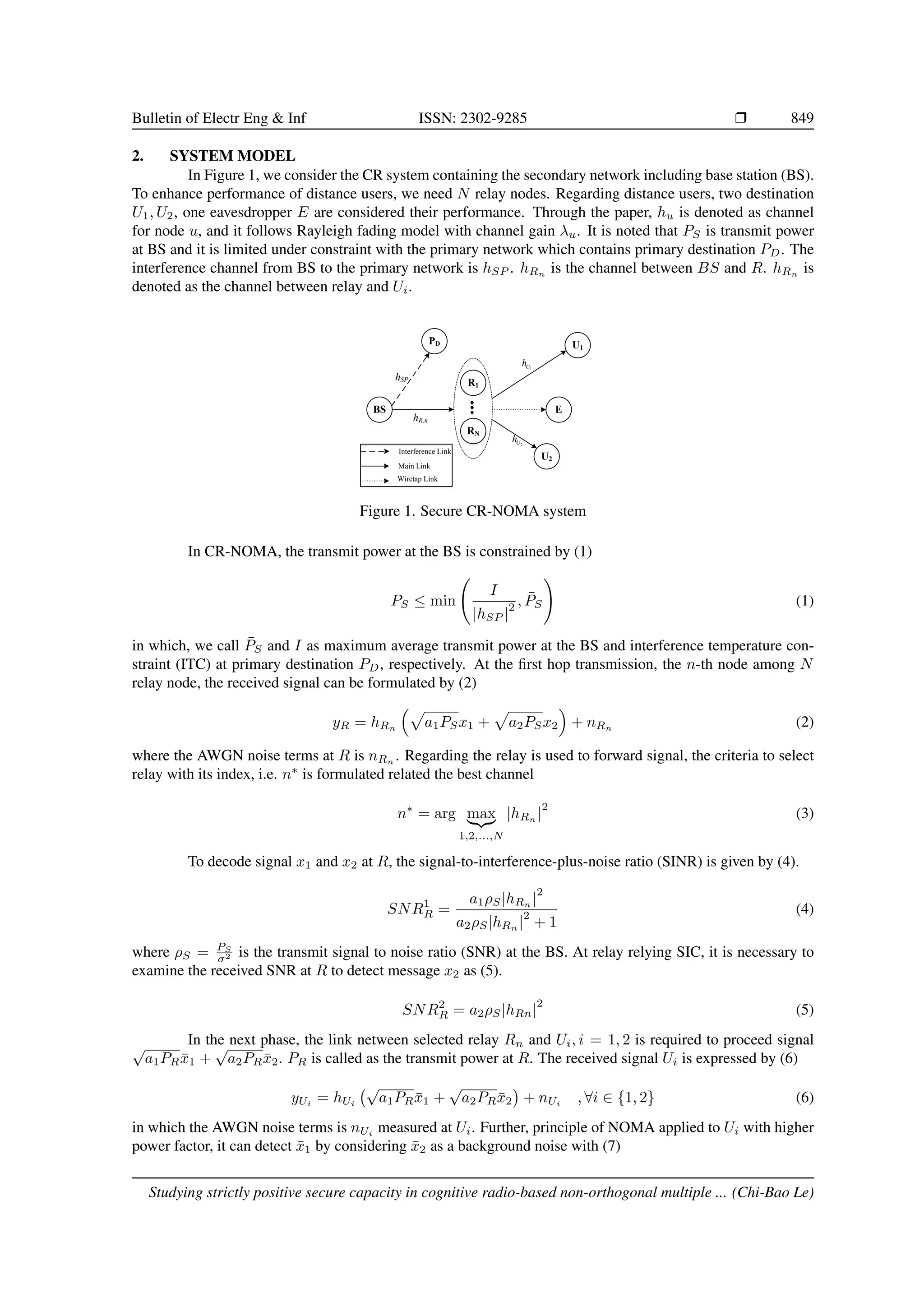 Bulletin of Electr Eng & Inf ISSN: 2302-9285 r 849
2. SYSTEM MODEL
In Figure 1, we consider the CR system containing the secondary network including base station (BS).
To enhance performance of distance users, we need N relay nodes. Regarding distance users, two destination
U1, U2, one eavesdropper E are considered their performance. Through the paper, hu is denoted as channel
for node u, and it follows Rayleigh fading model with channel gain λu. It is noted that PS is transmit power
at BS and it is limited under constraint with the primary network which contains primary destination PD. The
interference channel from BS to the primary network is hSP . hRn is the channel between BS and R. hRn is
denoted as the channel between relay and Ui.
U2
U1
BS
hR,n
1
U
h
2
U
h
hSP
PD
R1
RN
E
Interference Link
Main Link
Wiretap Link
Figure 1. Secure CR-NOMA system
In CR-NOMA, the transmit power at the BS is constrained by (1)
PS ≤ min
I
|hSP |
2 , P̄S
!
(1)
in which, we call P̄S and I as maximum average transmit power at the BS and interference temperature con-
straint (ITC) at primary destination PD, respectively. At the first hop transmission, the n-th node among N
relay node, the received signal can be formulated by (2)
yR = hRn
p
a1PSx1 +
p
a2PSx2

+ nRn
(2)
where the AWGN noise terms at R is nRn . Regarding the relay is used to forward signal, the criteria to select
relay with its index, i.e. n∗
is formulated related the best channel
n∗
= arg max
|{z}
1,2,...,N
|hRn
|
2
(3)
To decode signal x1 and x2 at R, the signal-to-interference-plus-noise ratio (SINR) is given by (4).
SNR1
R =
a1ρS|hRn |
2
a2ρS|hRn
|
2
+ 1
(4)
where ρS = PS
σ2 is the transmit signal to noise ratio (SNR) at the BS. At relay relying SIC, it is necessary to
examine the received SNR at R to detect message x2 as (5).
SNR2
R = a2ρS|hRn|
2
(5)
In the next phase, the link netween selected relay Rn and Ui, i = 1, 2 is required to proceed signal
√
a1PRx̄1 +
√
a2PRx̄2. PR is called as the transmit power at R. The received signal Ui is expressed by (6)
yUi
= hUi
√
a1PRx̄1 +
√
a2PRx̄2

+ nUi
, ∀i ∈ {1, 2} (6)
in which the AWGN noise terms is nUi measured at Ui. Further, principle of NOMA applied to Ui with higher
power factor, it can detect x̄1 by considering x̄2 as a background noise with (7)
Studying strictly positive secure capacity in cognitive radio-based non-orthogonal multiple ... (Chi-Bao Le)
 
