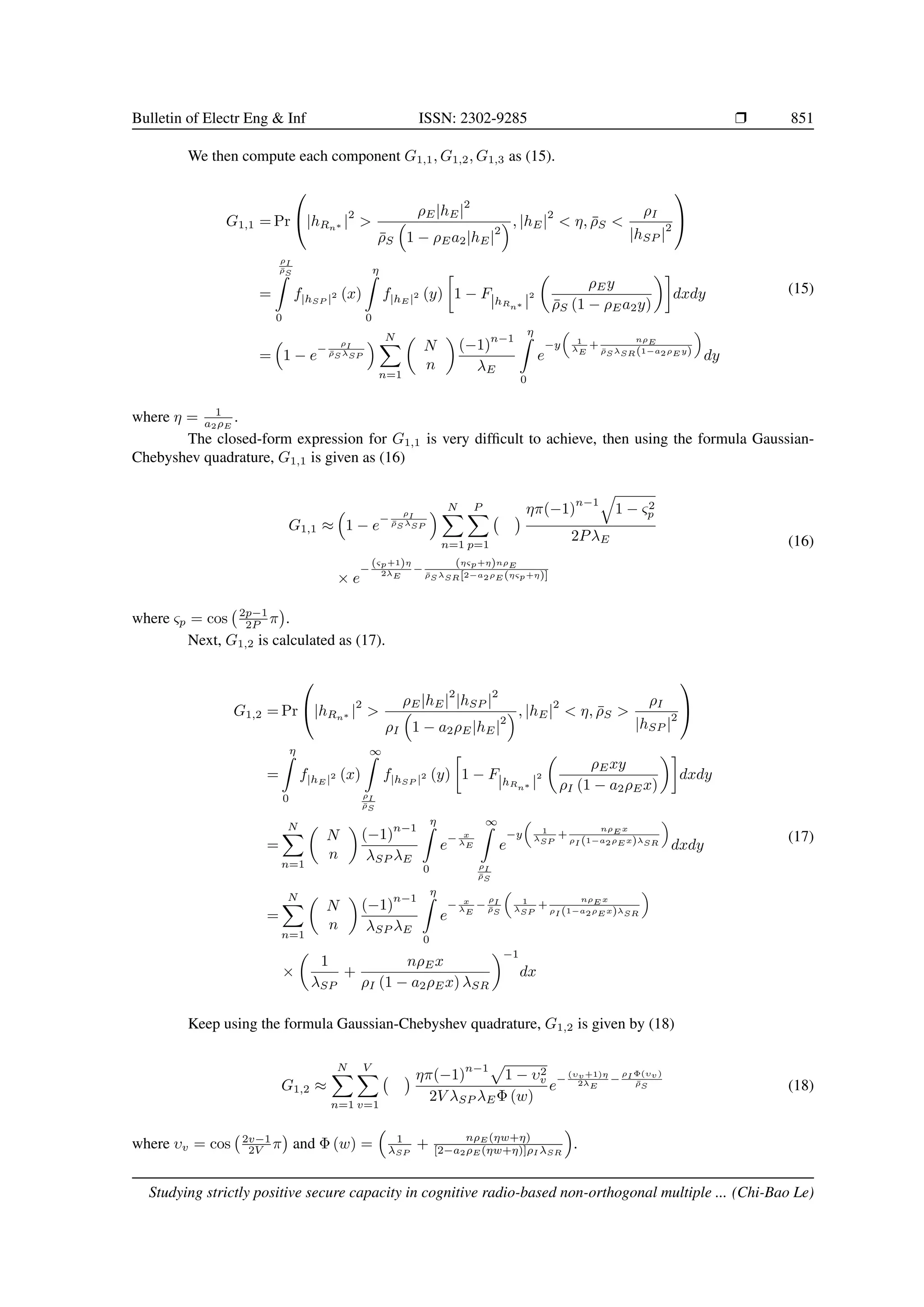 Bulletin of Electr Eng  Inf ISSN: 2302-9285 r 851
We then compute each component G1,1, G1,2, G1,3 as (15).
G1,1 = Pr

|hRn∗ |
2

ρE|hE|
2
ρ̄S

1 − ρEa2|hE|
2
, |hE|
2
 η, ρ̄S 
ρI
|hSP |
2


=
ρI
ρ̄S
Z
0
f|hSP |2 (x)
η
Z
0
f|hE |2 (y)

1 − F|hRn∗ |
2

ρEy
ρ̄S (1 − ρEa2y)

dxdy
=

1 − e
−
ρI
ρ̄S λSP
 N
X
n=1

N
n

(−1)
n−1
λE
η
Z
0
e
−y

1
λE
+
nρE
ρ̄S λSR(1−a2ρE y)

dy
(15)
where η = 1
a2ρE
.
The closed-form expression for G1,1 is very difficult to achieve, then using the formula Gaussian-
Chebyshev quadrature, G1,1 is given as (16)
G1,1 ≈

1 − e
−
ρI
ρ̄S λSP
 N
X
n=1
P
X
p=1
 ηπ(−1)
n−1
q
1 − ς2
p
2PλE
× e
−
(ςp+1)η
2λE
−
(ηςp+η)nρE
ρ̄S λSR[2−a2ρE (ηςp+η)]
(16)
where ςp = cos 2p−1
2P π

.
Next, G1,2 is calculated as (17).
G1,2 = Pr

|hRn∗ |
2

ρE|hE|
2
|hSP |
2
ρI

1 − a2ρE|hE|
2
, |hE|
2
 η, ρ̄S 
ρI
|hSP |
2


=
η
Z
0
f|hE |2 (x)
∞
Z
ρI
ρ̄S
f|hSP |2 (y)

1 − F|hRn∗ |
2

ρExy
ρI (1 − a2ρEx)

dxdy
=
N
X
n=1

N
n

(−1)
n−1
λSP λE
η
Z
0
e
− x
λE
∞
Z
ρI
ρ̄S
e
−y

1
λSP
+
nρE x
ρI (1−a2ρE x)λSR

dxdy
=
N
X
n=1

N
n

(−1)
n−1
λSP λE
η
Z
0
e
− x
λE
−
ρI
ρ̄S

1
λSP
+
nρE x
ρI (1−a2ρE x)λSR

×

1
λSP
+
nρEx
ρI (1 − a2ρEx) λSR
−1
dx
(17)
Keep using the formula Gaussian-Chebyshev quadrature, G1,2 is given by (18)
G1,2 ≈
N
X
n=1
V
X
v=1
 ηπ(−1)
n−1p
1 − υ2
v
2V λSP λEΦ (w)
e
−
(υv+1)η
2λE
−
ρI Φ(υv)
ρ̄S (18)
where υv = cos 2v−1
2V π

and Φ (w) =

1
λSP
+ nρE (ηw+η)
[2−a2ρE (ηw+η)]ρI λSR

.
Studying strictly positive secure capacity in cognitive radio-based non-orthogonal multiple ... (Chi-Bao Le)
 