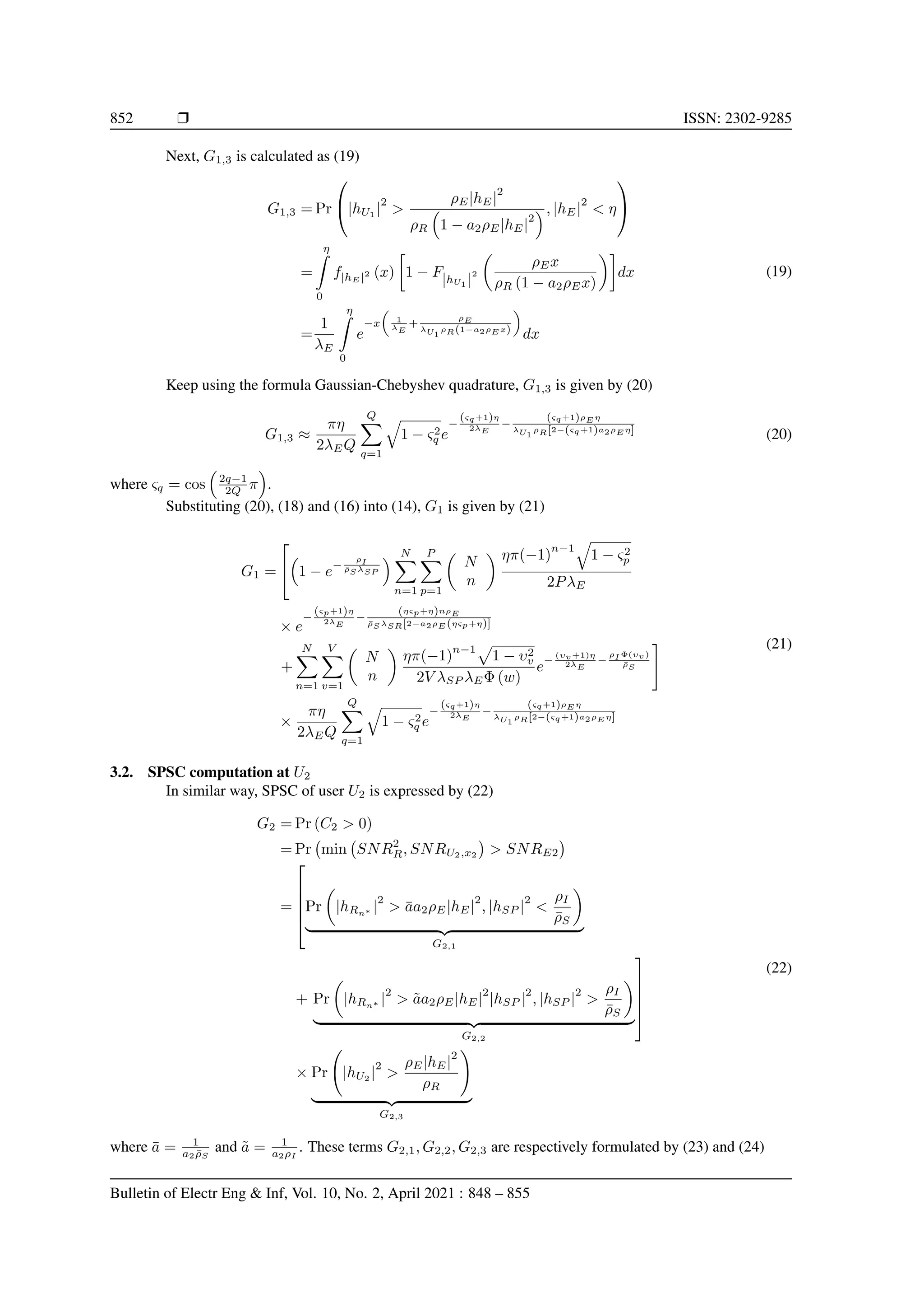 852 r ISSN: 2302-9285
Next, G1,3 is calculated as (19)
G1,3 = Pr

|hU1
|
2

ρE|hE|
2
ρR

1 − a2ρE|hE|
2
, |hE|
2
 η


=
η
Z
0
f|hE |2 (x)

1 − F|hU1 |
2

ρEx
ρR (1 − a2ρEx)

dx
=
1
λE
η
Z
0
e
−x

1
λE
+
ρE
λU1
ρR(1−a2ρE x)

dx
(19)
Keep using the formula Gaussian-Chebyshev quadrature, G1,3 is given by (20)
G1,3 ≈
πη
2λEQ
Q
X
q=1
q
1 − ς2
q e
−
(ςq+1)η
2λE
−
(ςq+1)ρE η
λU1
ρR[2−(ςq+1)a2ρE η]
(20)
where ςq = cos

2q−1
2Q π

.
Substituting (20), (18) and (16) into (14), G1 is given by (21)
G1 =



1 − e
−
ρI
ρ̄S λSP
 N
X
n=1
P
X
p=1

N
n
 ηπ(−1)
n−1
q
1 − ς2
p
2PλE
× e
−
(ςp+1)η
2λE
−
(ηςp+η)nρE
ρ̄S λSR[2−a2ρE (ηςp+η)]
+
N
X
n=1
V
X
v=1

N
n

ηπ(−1)
n−1p
1 − υ2
v
2V λSP λEΦ (w)
e
−
(υv+1)η
2λE
−
ρI Φ(υv)
ρ̄S
#
×
πη
2λEQ
Q
X
q=1
q
1 − ς2
q e
−
(ςq+1)η
2λE
−
(ςq+1)ρE η
λU1
ρR[2−(ςq+1)a2ρE η]
(21)
3.2. SPSC computation at U2
In similar way, SPSC of user U2 is expressed by (22)
G2 = Pr (C2  0)
= Pr min SNR2
R, SNRU2,x2

 SNRE2

=





Pr

|hRn∗ |
2
 āa2ρE|hE|
2
, |hSP |
2

ρI
ρ̄S

| {z }
G2,1
+ Pr

|hRn∗ |
2
 ãa2ρE|hE|
2
|hSP |
2
, |hSP |
2

ρI
ρ̄S

| {z }
G2,2





× Pr |hU2
|
2

ρE|hE|
2
ρR
!
| {z }
G2,3
(22)
where ā = 1
a2ρ̄S
and ã = 1
a2ρI
. These terms G2,1, G2,2, G2,3 are respectively formulated by (23) and (24)
Bulletin of Electr Eng  Inf, Vol. 10, No. 2, April 2021 : 848 – 855
 