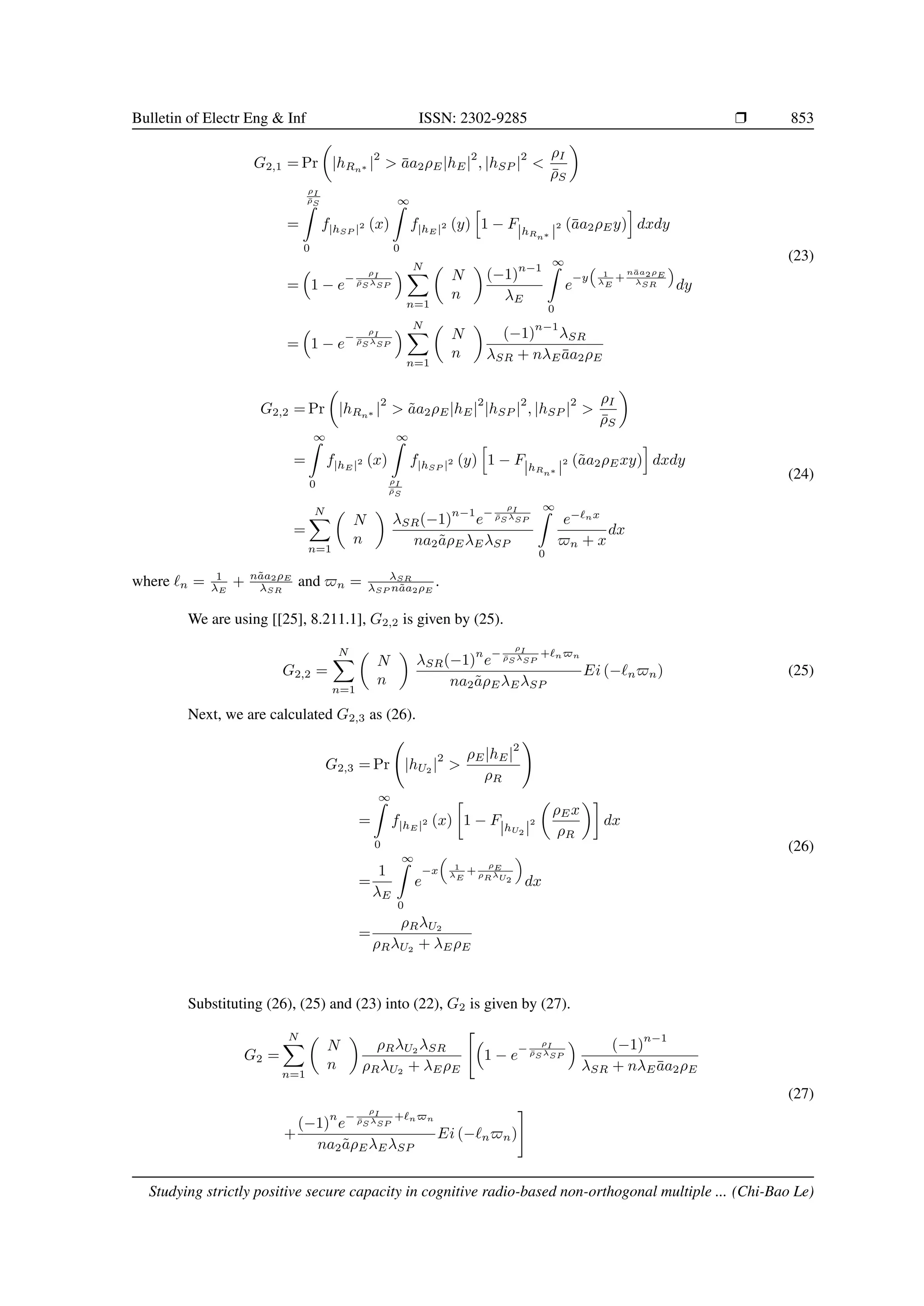 Bulletin of Electr Eng  Inf ISSN: 2302-9285 r 853
G2,1 = Pr

|hRn∗ |
2
 āa2ρE|hE|
2
, |hSP |
2

ρI
ρ̄S

=
ρI
ρ̄S
Z
0
f|hSP |2 (x)
∞
Z
0
f|hE |2 (y)
h
1 − F|hRn∗ |
2 (āa2ρEy)
i
dxdy
=

1 − e
−
ρI
ρ̄S λSP
 N
X
n=1

N
n

(−1)
n−1
λE
∞
Z
0
e
−y

1
λE
+
nāa2ρE
λSR

dy
=

1 − e
−
ρI
ρ̄S λSP
 N
X
n=1

N
n

(−1)
n−1
λSR
λSR + nλEāa2ρE
(23)
G2,2 = Pr

|hRn∗ |
2
 ãa2ρE|hE|
2
|hSP |
2
, |hSP |
2

ρI
ρ̄S

=
∞
Z
0
f|hE |2 (x)
∞
Z
ρI
ρ̄S
f|hSP |2 (y)
h
1 − F|hRn∗ |
2 (ãa2ρExy)
i
dxdy
=
N
X
n=1

N
n

λSR(−1)
n−1
e
−
ρI
ρ̄S λSP
na2ãρEλEλSP
∞
Z
0
e−`nx
$n + x
dx
(24)
where `n = 1
λE
+ nãa2ρE
λSR
and $n = λSR
λSP nãa2ρE
.
We are using [[25], 8.211.1], G2,2 is given by (25).
G2,2 =
N
X
n=1

N
n

λSR(−1)
n
e
−
ρI
ρ̄S λSP
+`n$n
na2ãρEλEλSP
Ei (−`n$n) (25)
Next, we are calculated G2,3 as (26).
G2,3 = Pr |hU2 |
2

ρE|hE|
2
ρR
!
=
∞
Z
0
f|hE |2 (x)

1 − F|hU2 |
2

ρEx
ρR

dx
=
1
λE
∞
Z
0
e
−x

1
λE
+
ρE
ρRλU2

dx
=
ρRλU2
ρRλU2
+ λEρE
(26)
Substituting (26), (25) and (23) into (22), G2 is given by (27).
G2 =
N
X
n=1

N
n

ρRλU2
λSR
ρRλU2 + λEρE


1 − e
−
ρI
ρ̄S λSP
 (−1)
n−1
λSR + nλEāa2ρE
+
(−1)
n
e
−
ρI
ρ̄S λSP
+`n$n
na2ãρEλEλSP
Ei (−`n$n)
#
(27)
Studying strictly positive secure capacity in cognitive radio-based non-orthogonal multiple ... (Chi-Bao Le)
 