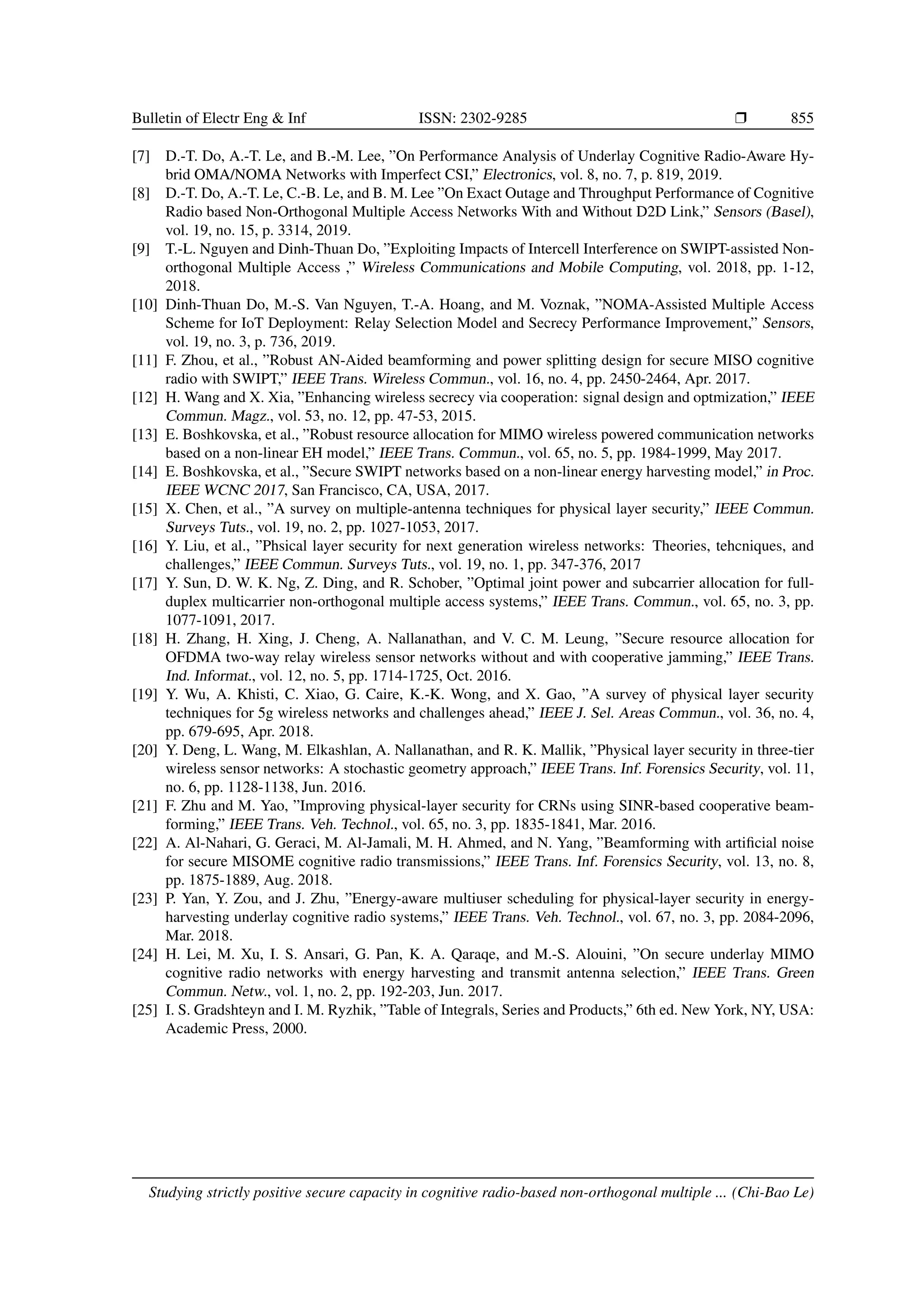Bulletin of Electr Eng  Inf ISSN: 2302-9285 r 855
[7] D.-T. Do, A.-T. Le, and B.-M. Lee, ”On Performance Analysis of Underlay Cognitive Radio-Aware Hy-
brid OMA/NOMA Networks with Imperfect CSI,” Electronics, vol. 8, no. 7, p. 819, 2019.
[8] D.-T. Do, A.-T. Le, C.-B. Le, and B. M. Lee ”On Exact Outage and Throughput Performance of Cognitive
Radio based Non-Orthogonal Multiple Access Networks With and Without D2D Link,” Sensors (Basel),
vol. 19, no. 15, p. 3314, 2019.
[9] T.-L. Nguyen and Dinh-Thuan Do, ”Exploiting Impacts of Intercell Interference on SWIPT-assisted Non-
orthogonal Multiple Access ,” Wireless Communications and Mobile Computing, vol. 2018, pp. 1-12,
2018.
[10] Dinh-Thuan Do, M.-S. Van Nguyen, T.-A. Hoang, and M. Voznak, ”NOMA-Assisted Multiple Access
Scheme for IoT Deployment: Relay Selection Model and Secrecy Performance Improvement,” Sensors,
vol. 19, no. 3, p. 736, 2019.
[11] F. Zhou, et al., ”Robust AN-Aided beamforming and power splitting design for secure MISO cognitive
radio with SWIPT,” IEEE Trans. Wireless Commun., vol. 16, no. 4, pp. 2450-2464, Apr. 2017.
[12] H. Wang and X. Xia, ”Enhancing wireless secrecy via cooperation: signal design and optmization,” IEEE
Commun. Magz., vol. 53, no. 12, pp. 47-53, 2015.
[13] E. Boshkovska, et al., ”Robust resource allocation for MIMO wireless powered communication networks
based on a non-linear EH model,” IEEE Trans. Commun., vol. 65, no. 5, pp. 1984-1999, May 2017.
[14] E. Boshkovska, et al., ”Secure SWIPT networks based on a non-linear energy harvesting model,” in Proc.
IEEE WCNC 2017, San Francisco, CA, USA, 2017.
[15] X. Chen, et al., ”A survey on multiple-antenna techniques for physical layer security,” IEEE Commun.
Surveys Tuts., vol. 19, no. 2, pp. 1027-1053, 2017.
[16] Y. Liu, et al., ”Phsical layer security for next generation wireless networks: Theories, tehcniques, and
challenges,” IEEE Commun. Surveys Tuts., vol. 19, no. 1, pp. 347-376, 2017
[17] Y. Sun, D. W. K. Ng, Z. Ding, and R. Schober, ”Optimal joint power and subcarrier allocation for full-
duplex multicarrier non-orthogonal multiple access systems,” IEEE Trans. Commun., vol. 65, no. 3, pp.
1077-1091, 2017.
[18] H. Zhang, H. Xing, J. Cheng, A. Nallanathan, and V. C. M. Leung, ”Secure resource allocation for
OFDMA two-way relay wireless sensor networks without and with cooperative jamming,” IEEE Trans.
Ind. Informat., vol. 12, no. 5, pp. 1714-1725, Oct. 2016.
[19] Y. Wu, A. Khisti, C. Xiao, G. Caire, K.-K. Wong, and X. Gao, ”A survey of physical layer security
techniques for 5g wireless networks and challenges ahead,” IEEE J. Sel. Areas Commun., vol. 36, no. 4,
pp. 679-695, Apr. 2018.
[20] Y. Deng, L. Wang, M. Elkashlan, A. Nallanathan, and R. K. Mallik, ”Physical layer security in three-tier
wireless sensor networks: A stochastic geometry approach,” IEEE Trans. Inf. Forensics Security, vol. 11,
no. 6, pp. 1128-1138, Jun. 2016.
[21] F. Zhu and M. Yao, ”Improving physical-layer security for CRNs using SINR-based cooperative beam-
forming,” IEEE Trans. Veh. Technol., vol. 65, no. 3, pp. 1835-1841, Mar. 2016.
[22] A. Al-Nahari, G. Geraci, M. Al-Jamali, M. H. Ahmed, and N. Yang, ”Beamforming with artificial noise
for secure MISOME cognitive radio transmissions,” IEEE Trans. Inf. Forensics Security, vol. 13, no. 8,
pp. 1875-1889, Aug. 2018.
[23] P. Yan, Y. Zou, and J. Zhu, ”Energy-aware multiuser scheduling for physical-layer security in energy-
harvesting underlay cognitive radio systems,” IEEE Trans. Veh. Technol., vol. 67, no. 3, pp. 2084-2096,
Mar. 2018.
[24] H. Lei, M. Xu, I. S. Ansari, G. Pan, K. A. Qaraqe, and M.-S. Alouini, ”On secure underlay MIMO
cognitive radio networks with energy harvesting and transmit antenna selection,” IEEE Trans. Green
Commun. Netw., vol. 1, no. 2, pp. 192-203, Jun. 2017.
[25] I. S. Gradshteyn and I. M. Ryzhik, ”Table of Integrals, Series and Products,” 6th ed. New York, NY, USA:
Academic Press, 2000.
Studying strictly positive secure capacity in cognitive radio-based non-orthogonal multiple ... (Chi-Bao Le)
 
