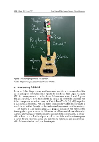 138  Educar 2017, vol. 53/1	 José Manuel Sáez López; Ramón Cózar Gutiérrez
6. Instrumento y fiabilidad
La escala (tabla 1) que vamos a utilizar en este estudio se centra en el análisis
de los conceptos computacionales y parte del estudio de Sáez-López y Miyata
(2013). Las respuestas a la escala e ítems del cuestionario son 1: mal, 2: pasa-
ble, 3: aceptable, 4: bien, 5: excelente. La validez de contenido analizada por
6 jueces expertos aportó un valor de V de Aiken (V = S/ [n(c–1)]) superior
a 0,6 en todos los ítems. Por otra parte, se analiza la validez de constructo a
través de un análisis factorial exploratorio con el método de rotación varimax.
En cuanto a la entrevista grupal, se preparó un guion por parte de los
investigadores para abordar las diferentes variables esenciales en el estudio.
Aunque el investigador mantiene cierto control de la conversación, la aplica-
ción se basa en la reflexividad para acceder a una información más completa
a través de una entrevista desde una perspectiva naturalista con una implica-
ción del entrevistador en el propio coloquio.
Figura 4. Guitarra programable con Scratch.
Fuente: <https://www.youtube.com/watch?v=emu-4Pnytik>.
 