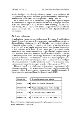 134  Educar 2017, vol. 53/1	 José Manuel Sáez López; Ramón Cózar Gutiérrez
creativa, inteligente y colaborativa: «Los conceptos computacionales que uti-
lizan para abordar y resolver problemas, gestionar nuestra vida cotidiana y para
comunicarnos e interactuar con otras personas» (Wing, 2006: 35).
En el ámbito educativo, el pensamiento computacional se puede integrar
transversalmente en asignaturas como las matemáticas, el lenguaje, la historia,
el arte o las ciencias (Blikstein y Wilensky, 2009; Eisenberg, 2002; Rubin y
Nemirovsky, 1991; Sáez y Cózar, 2016), aunque su introducción formal
todavía supone un reto por la falta de capacitación del profesorado sobre
esta materia.
2.2. Scratch + dispositivos
Una plataforma gratuita que permite la creación de procesos de ludificación es
Scratch. Se trata de un entorno de programación visual por bloques creado por
el grupo Lifelong Kindergarten del MIT Media Lab, que permite a los jóvenes
introducirse en la computación, creando y «escribiendo», mediante el arrastre
de bloques gráficos, sus propios programas, simulaciones, juegos e historias inte-
ractivas (Maloney, Kafai, Resnick y Rusk, 2008), que posteriormente pueden
compartir en línea en una comunidad en la que participan programadores de
todo el mundo. Además de promover una enseñanza colaborativa —a través
de diferentes portales (LearnScratch.org y AprendiendoScratch.org) en los que
se pretende introducir a los alumnos no solo en la sintaxis del programa, sino
también en el desarrollo de estrategias de diseño—, se desarrolla el paradigma
del construccionismo, ya que los estudiantes crean nuevas estructuras en sus
mentes que representan los conceptos aprendidos (Basogain et al., 2015).
El uso de Scratch en el aula favorece el desarrollo de competencias y habi-
lidades para analizar y resolver problemas. Asimismo, los alumnos aprenden
conceptos básicos de computación y matemáticas, y también estrategias de
diseño y otras formas de colaboración (Basogain et al., 2015).
Secuencia Se detallan pasos en una tarea
Repite una o varias sentencias
Varias cosas ocurren al mismo tiempo
Algo causa que ocurra otra cosa
Ocurre algo en función a una condición
Bucle
Paralelismo
Evento
Condicional
Figura 1. Conceptos y prácticas computacionales aplicadas en la intervención.
Fuente: Brennan, Balch y Chung (2014).
 