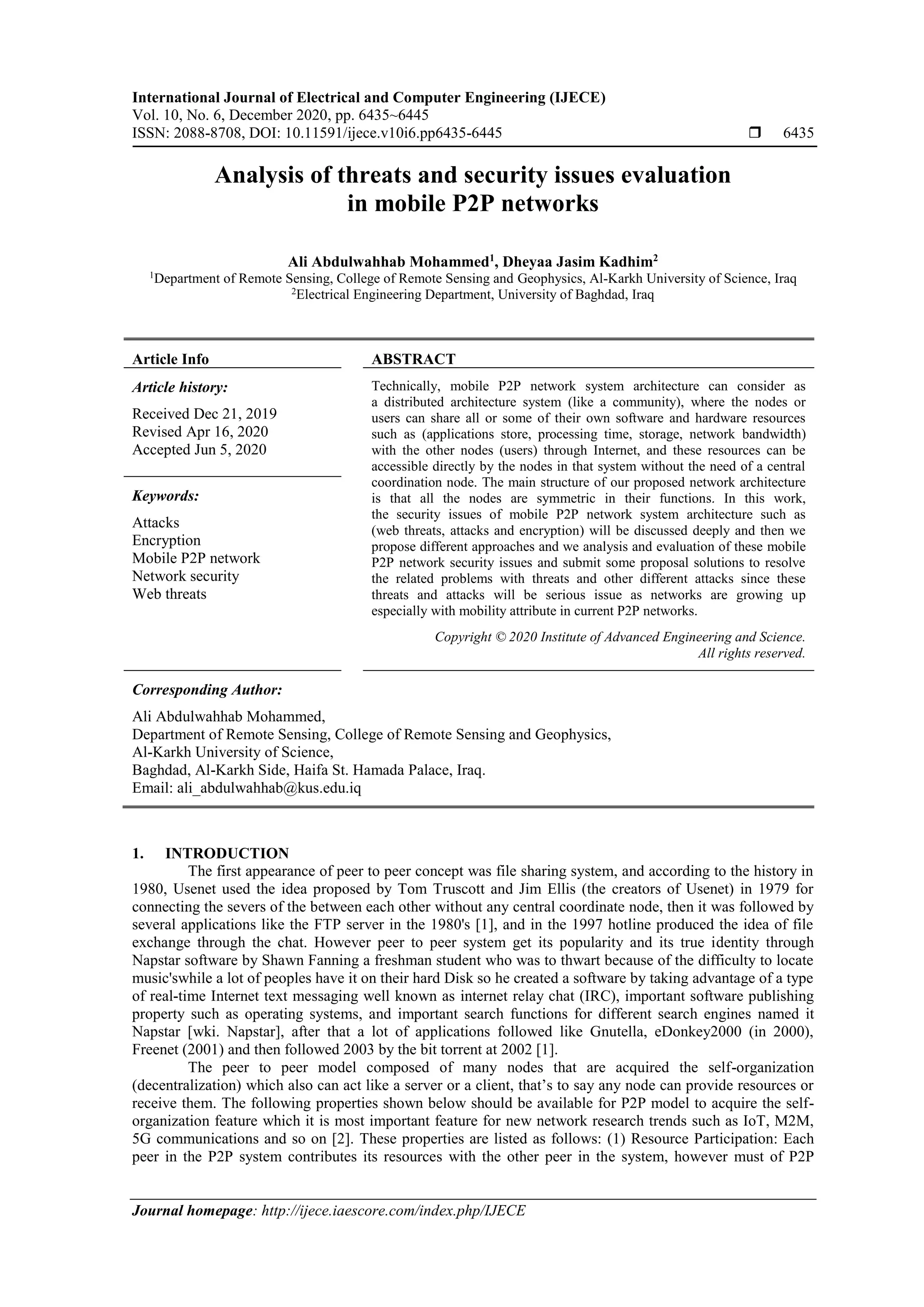 International Journal of Electrical and Computer Engineering (IJECE)
Vol. 10, No. 6, December 2020, pp. 6435~6445
ISSN: 2088-8708, DOI: 10.11591/ijece.v10i6.pp6435-6445  6435
Journal homepage: http://ijece.iaescore.com/index.php/IJECE
Analysis of threats and security issues evaluation
in mobile P2P networks
Ali Abdulwahhab Mohammed1
, Dheyaa Jasim Kadhim2
1
Department of Remote Sensing, College of Remote Sensing and Geophysics, Al-Karkh University of Science, Iraq
2
Electrical Engineering Department, University of Baghdad, Iraq
Article Info ABSTRACT
Article history:
Received Dec 21, 2019
Revised Apr 16, 2020
Accepted Jun 5, 2020
Technically, mobile P2P network system architecture can consider as
a distributed architecture system (like a community), where the nodes or
users can share all or some of their own software and hardware resources
such as (applications store, processing time, storage, network bandwidth)
with the other nodes (users) through Internet, and these resources can be
accessible directly by the nodes in that system without the need of a central
coordination node. The main structure of our proposed network architecture
is that all the nodes are symmetric in their functions. In this work,
the security issues of mobile P2P network system architecture such as
(web threats, attacks and encryption) will be discussed deeply and then we
propose different approaches and we analysis and evaluation of these mobile
P2P network security issues and submit some proposal solutions to resolve
the related problems with threats and other different attacks since these
threats and attacks will be serious issue as networks are growing up
especially with mobility attribute in current P2P networks.
Keywords:
Attacks
Encryption
Mobile P2P network
Network security
Web threats
Copyright © 2020 Institute of Advanced Engineering and Science.
All rights reserved.
Corresponding Author:
Ali Abdulwahhab Mohammed,
Department of Remote Sensing, College of Remote Sensing and Geophysics,
Al-Karkh University of Science,
Baghdad, Al-Karkh Side, Haifa St. Hamada Palace, Iraq.
Email: ali_abdulwahhab@kus.edu.iq
1. INTRODUCTION
The first appearance of peer to peer concept was file sharing system, and according to the history in
1980, Usenet used the idea proposed by Tom Truscott and Jim Ellis (the creators of Usenet) in 1979 for
connecting the severs of the between each other without any central coordinate node, then it was followed by
several applications like the FTP server in the 1980's [1], and in the 1997 hotline produced the idea of file
exchange through the chat. However peer to peer system get its popularity and its true identity through
Napstar software by Shawn Fanning a freshman student who was to thwart because of the difficulty to locate
music'swhile a lot of peoples have it on their hard Disk so he created a software by taking advantage of a type
of real-time Internet text messaging well known as internet relay chat (IRC), important software publishing
property such as operating systems, and important search functions for different search engines named it
Napstar [wki. Napstar], after that a lot of applications followed like Gnutella, eDonkey2000 (in 2000),
Freenet (2001) and then followed 2003 by the bit torrent at 2002 [1].
The peer to peer model composed of many nodes that are acquired the self-organization
(decentralization) which also can act like a server or a client, that’s to say any node can provide resources or
receive them. The following properties shown below should be available for P2P model to acquire the self-
organization feature which it is most important feature for new network research trends such as IoT, M2M,
5G communications and so on [2]. These properties are listed as follows: (1) Resource Participation: Each
peer in the P2P system contributes its resources with the other peer in the system, however must of P2P
 