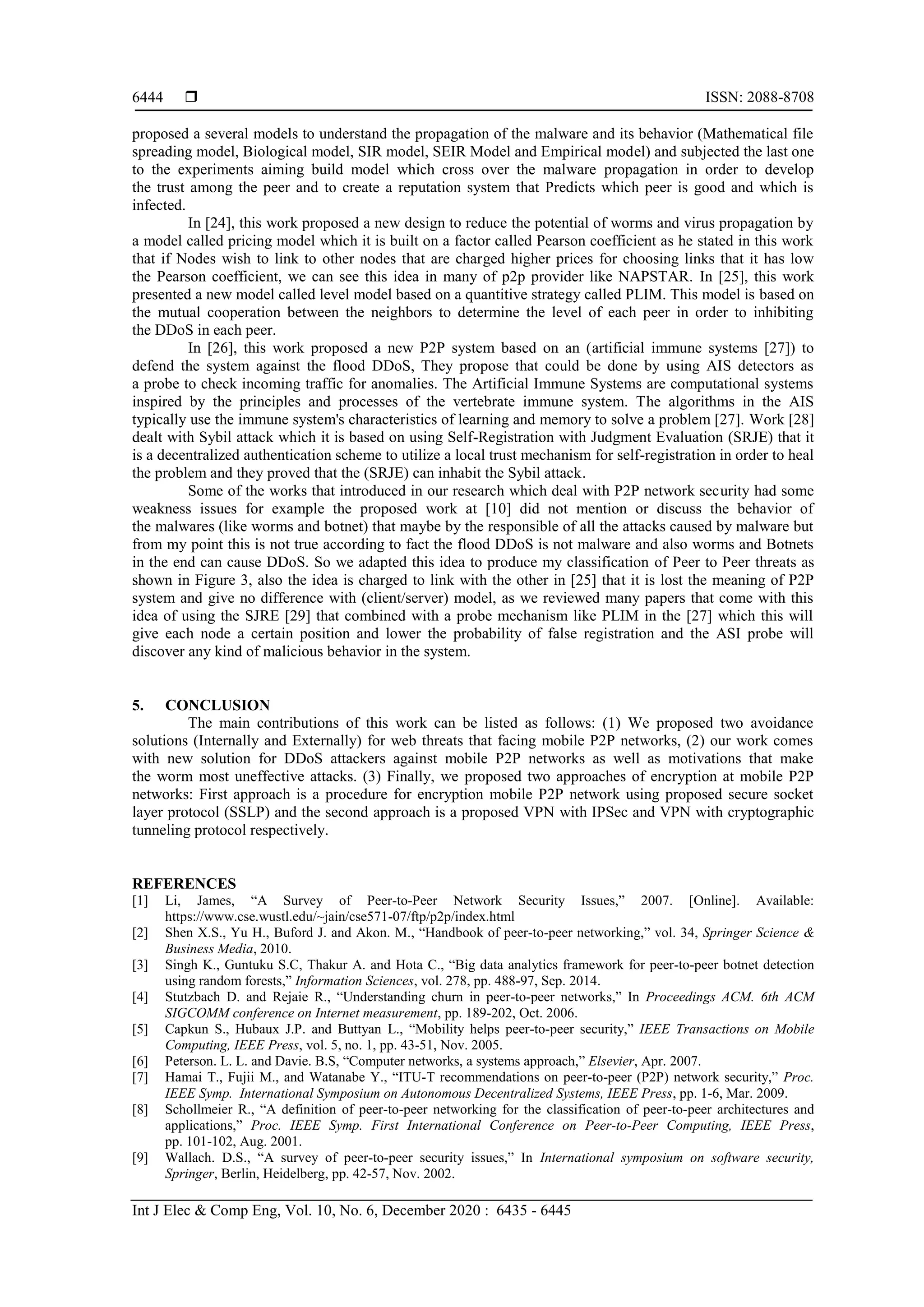  ISSN: 2088-8708
Int J Elec & Comp Eng, Vol. 10, No. 6, December 2020 : 6435 - 6445
6444
proposed a several models to understand the propagation of the malware and its behavior (Mathematical file
spreading model, Biological model, SIR model, SEIR Model and Empirical model) and subjected the last one
to the experiments aiming build model which cross over the malware propagation in order to develop
the trust among the peer and to create a reputation system that Predicts which peer is good and which is
infected.
In [24], this work proposed a new design to reduce the potential of worms and virus propagation by
a model called pricing model which it is built on a factor called Pearson coefficient as he stated in this work
that if Nodes wish to link to other nodes that are charged higher prices for choosing links that it has low
the Pearson coefficient, we can see this idea in many of p2p provider like NAPSTAR. In [25], this work
presented a new model called level model based on a quantitive strategy called PLIM. This model is based on
the mutual cooperation between the neighbors to determine the level of each peer in order to inhibiting
the DDoS in each peer.
In [26], this work proposed a new P2P system based on an (artificial immune systems [27]) to
defend the system against the flood DDoS, They propose that could be done by using AIS detectors as
a probe to check incoming traffic for anomalies. The Artificial Immune Systems are computational systems
inspired by the principles and processes of the vertebrate immune system. The algorithms in the AIS
typically use the immune system's characteristics of learning and memory to solve a problem [27]. Work [28]
dealt with Sybil attack which it is based on using Self-Registration with Judgment Evaluation (SRJE) that it
is a decentralized authentication scheme to utilize a local trust mechanism for self-registration in order to heal
the problem and they proved that the (SRJE) can inhabit the Sybil attack.
Some of the works that introduced in our research which deal with P2P network security had some
weakness issues for example the proposed work at [10] did not mention or discuss the behavior of
the malwares (like worms and botnet) that maybe by the responsible of all the attacks caused by malware but
from my point this is not true according to fact the flood DDoS is not malware and also worms and Botnets
in the end can cause DDoS. So we adapted this idea to produce my classification of Peer to Peer threats as
shown in Figure 3, also the idea is charged to link with the other in [25] that it is lost the meaning of P2P
system and give no difference with (client/server) model, as we reviewed many papers that come with this
idea of using the SJRE [29] that combined with a probe mechanism like PLIM in the [27] which this will
give each node a certain position and lower the probability of false registration and the ASI probe will
discover any kind of malicious behavior in the system.
5. CONCLUSION
The main contributions of this work can be listed as follows: (1) We proposed two avoidance
solutions (Internally and Externally) for web threats that facing mobile P2P networks, (2) our work comes
with new solution for DDoS attackers against mobile P2P networks as well as motivations that make
the worm most uneffective attacks. (3) Finally, we proposed two approaches of encryption at mobile P2P
networks: First approach is a procedure for encryption mobile P2P network using proposed secure socket
layer protocol (SSLP) and the second approach is a proposed VPN with IPSec and VPN with cryptographic
tunneling protocol respectively.
REFERENCES
[1] Li, James, “A Survey of Peer-to-Peer Network Security Issues,” 2007. [Online]. Available:
https://www.cse.wustl.edu/~jain/cse571-07/ftp/p2p/index.html
[2] Shen X.S., Yu H., Buford J. and Akon. M., “Handbook of peer-to-peer networking,” vol. 34, Springer Science &
Business Media, 2010.
[3] Singh K., Guntuku S.C, Thakur A. and Hota C., “Big data analytics framework for peer-to-peer botnet detection
using random forests,” Information Sciences, vol. 278, pp. 488-97, Sep. 2014.
[4] Stutzbach D. and Rejaie R., “Understanding churn in peer-to-peer networks,” In Proceedings ACM. 6th ACM
SIGCOMM conference on Internet measurement, pp. 189-202, Oct. 2006.
[5] Capkun S., Hubaux J.P. and Buttyan L., “Mobility helps peer-to-peer security,” IEEE Transactions on Mobile
Computing, IEEE Press, vol. 5, no. 1, pp. 43-51, Nov. 2005.
[6] Peterson. L. L. and Davie. B.S, “Computer networks, a systems approach,” Elsevier, Apr. 2007.
[7] Hamai T., Fujii M., and Watanabe Y., “ITU-T recommendations on peer-to-peer (P2P) network security,” Proc.
IEEE Symp. International Symposium on Autonomous Decentralized Systems, IEEE Press, pp. 1-6, Mar. 2009.
[8] Schollmeier R., “A definition of peer-to-peer networking for the classification of peer-to-peer architectures and
applications,” Proc. IEEE Symp. First International Conference on Peer-to-Peer Computing, IEEE Press,
pp. 101-102, Aug. 2001.
[9] Wallach. D.S., “A survey of peer-to-peer security issues,” In International symposium on software security,
Springer, Berlin, Heidelberg, pp. 42-57, Nov. 2002.
 