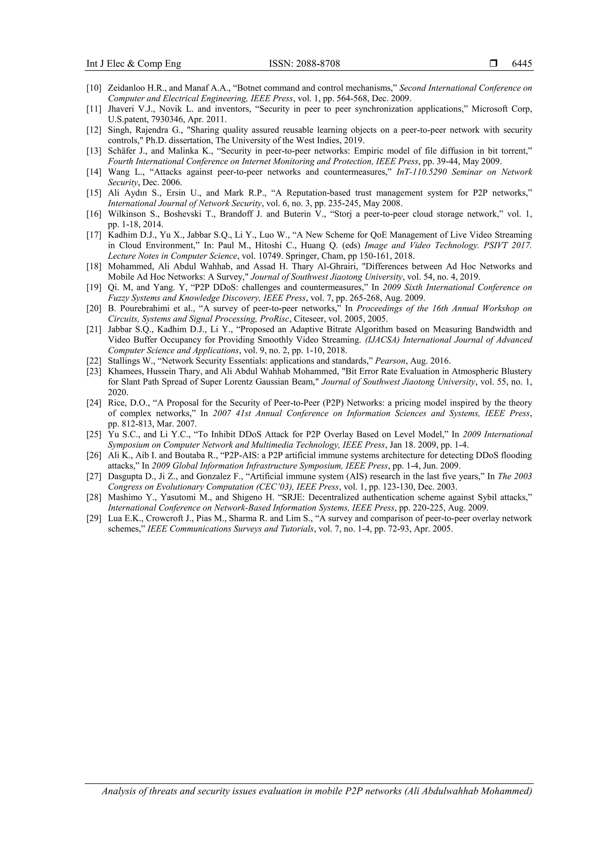 Int J Elec & Comp Eng ISSN: 2088-8708 
Analysis of threats and security issues evaluation in mobile P2P networks (Ali Abdulwahhab Mohammed)
6445
[10] Zeidanloo H.R., and Manaf A.A., “Botnet command and control mechanisms,” Second International Conference on
Computer and Electrical Engineering, IEEE Press, vol. 1, pp. 564-568, Dec. 2009.
[11] Jhaveri V.J., Novik L. and inventors, “Security in peer to peer synchronization applications,” Microsoft Corp,
U.S.patent, 7930346, Apr. 2011.
[12] Singh, Rajendra G., "Sharing quality assured reusable learning objects on a peer-to-peer network with security
controls," Ph.D. dissertation, The University of the West Indies, 2019.
[13] Schäfer J., and Malinka K., “Security in peer-to-peer networks: Empiric model of file diffusion in bit torrent,”
Fourth International Conference on Internet Monitoring and Protection, IEEE Press, pp. 39-44, May 2009.
[14] Wang L., “Attacks against peer-to-peer networks and countermeasures,” InT-110.5290 Seminar on Network
Security, Dec. 2006.
[15] Ali Aydın S., Ersin U., and Mark R.P., “A Reputation-based trust management system for P2P networks,”
International Journal of Network Security, vol. 6, no. 3, pp. 235-245, May 2008.
[16] Wilkinson S., Boshevski T., Brandoff J. and Buterin V., “Storj a peer-to-peer cloud storage network,” vol. 1,
pp. 1-18, 2014.
[17] Kadhim D.J., Yu X., Jabbar S.Q., Li Y., Luo W., “A New Scheme for QoE Management of Live Video Streaming
in Cloud Environment,” In: Paul M., Hitoshi C., Huang Q. (eds) Image and Video Technology. PSIVT 2017.
Lecture Notes in Computer Science, vol. 10749. Springer, Cham, pp 150-161, 2018.
[18] Mohammed, Ali Abdul Wahhab, and Assad H. Thary Al-Ghrairi, "Differences between Ad Hoc Networks and
Mobile Ad Hoc Networks: A Survey," Journal of Southwest Jiaotong University, vol. 54, no. 4, 2019.
[19] Qi. M, and Yang. Y, “P2P DDoS: challenges and countermeasures,” In 2009 Sixth International Conference on
Fuzzy Systems and Knowledge Discovery, IEEE Press, vol. 7, pp. 265-268, Aug. 2009.
[20] B. Pourebrahimi et al., “A survey of peer-to-peer networks,” In Proceedings of the 16th Annual Workshop on
Circuits, Systems and Signal Processing, ProRisc, Citeseer, vol. 2005, 2005.
[21] Jabbar S.Q., Kadhim D.J., Li Y., “Proposed an Adaptive Bitrate Algorithm based on Measuring Bandwidth and
Video Buffer Occupancy for Providing Smoothly Video Streaming. (IJACSA) International Journal of Advanced
Computer Science and Applications, vol. 9, no. 2, pp. 1-10, 2018.
[22] Stallings W., “Network Security Essentials: applications and standards,” Pearson, Aug. 2016.
[23] Khamees, Hussein Thary, and Ali Abdul Wahhab Mohammed, "Bit Error Rate Evaluation in Atmospheric Blustery
for Slant Path Spread of Super Lorentz Gaussian Beam," Journal of Southwest Jiaotong University, vol. 55, no. 1,
2020.
[24] Rice, D.O., “A Proposal for the Security of Peer-to-Peer (P2P) Networks: a pricing model inspired by the theory
of complex networks,” In 2007 41st Annual Conference on Information Sciences and Systems, IEEE Press,
pp. 812-813, Mar. 2007.
[25] Yu S.C., and Li Y.C., “To Inhibit DDoS Attack for P2P Overlay Based on Level Model,” In 2009 International
Symposium on Computer Network and Multimedia Technology, IEEE Press, Jan 18. 2009, pp. 1-4.
[26] Ali K., Aib I. and Boutaba R., “P2P-AIS: a P2P artificial immune systems architecture for detecting DDoS flooding
attacks,” In 2009 Global Information Infrastructure Symposium, IEEE Press, pp. 1-4, Jun. 2009.
[27] Dasgupta D., Ji Z., and Gonzalez F., “Artificial immune system (AIS) research in the last five years,” In The 2003
Congress on Evolutionary Computation (CEC’03), IEEE Press, vol. 1, pp. 123-130, Dec. 2003.
[28] Mashimo Y., Yasutomi M., and Shigeno H. “SRJE: Decentralized authentication scheme against Sybil attacks,”
International Conference on Network-Based Information Systems, IEEE Press, pp. 220-225, Aug. 2009.
[29] Lua E.K., Crowcroft J., Pias M., Sharma R. and Lim S., “A survey and comparison of peer-to-peer overlay network
schemes,” IEEE Communications Surveys and Tutorials, vol. 7, no. 1-4, pp. 72-93, Apr. 2005.
 